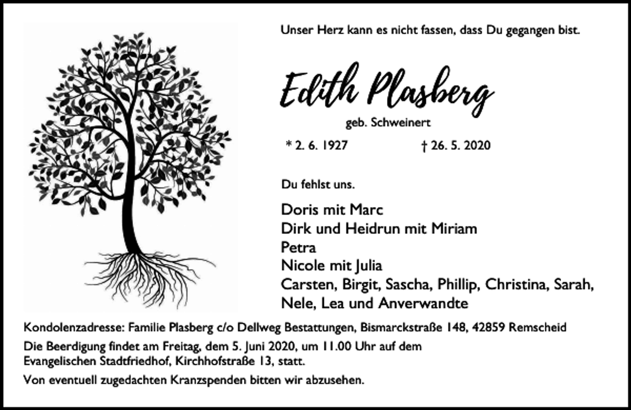 <p>Unser Herz kann es nicht fassen, dass Du gegangen bist.</p><p>Edith Plasberg<br />geb. Schweinert</p><p>* 2. 6. 1927</p><p>† 26. 5. 2020</p><p>Du fehlst uns.</p><p>Doris mit Marc<br />Dirk und Heidrun mit Miriam<br />Petra<br />Nicole mit Julia<br />Carsten, Birgit, Sascha, Phillip, Christina, Sarah,<br />Nele, Lea und Anverwandte<br />Kondolenzadresse: Familie Plasberg c/o Dellweg Bestattungen, Bismarckstraße 148, 42859 Remscheid<br />Die Beerdigung findet am Freitag, dem 5. Juni 2020, um 11.00 Uhr auf dem<br />Evangelischen Stadtfriedhof, Kirchhofstraße 13, statt.<br />Von eventuell zugedachten Kranzspenden bitten wir abzusehen.</p>