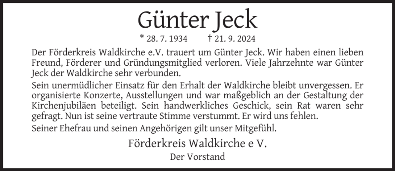 <p>Günter Jeck<br />* 28. 7. 1934<br />† 21. 9. 2024<br />Der Förderkreis Waldkirche e.V. trauert um Günter Jeck. Wir haben einen lieben<br />Freund, Förderer und Gründungsmitglied verloren. Viele Jahrzehnte war Günter<br />Jeck der Waldkirche sehr verbunden.<br />Sein unermüdlicher Einsatz für den Erhalt der Waldkirche bleibt unvergessen. Er<br />organisierte Konzerte, Ausstellungen und war maßgeblich an der Gestaltung der<br />Kirchenjubiläen beteiligt. Sein handwerkliches Geschick, sein Rat waren sehr<br />gefragt. Nun ist seine vertraute Stimme verstummt. Er wird uns fehlen.<br />Seiner Ehefrau und seinen Angehörigen gilt unser Mitgefühl.</p><p>Förderkreis Waldkirche e V.<br />Der Vorstand</p>