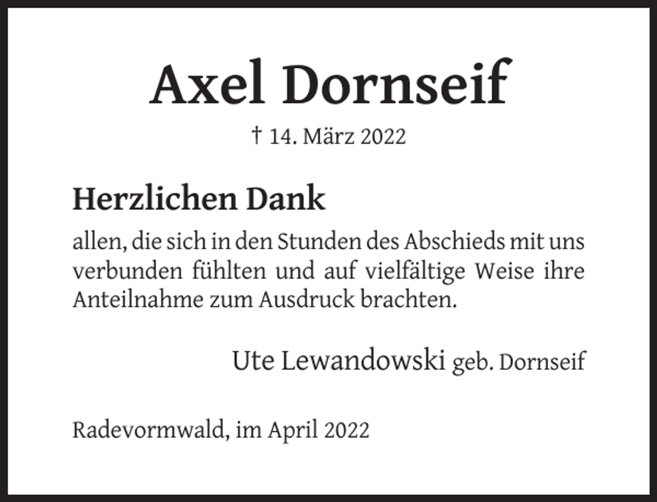 <p>Axel Dornseif<br />† 14. März 2022</p><p>Herzlichen Dank<br />allen, die sich in den Stunden des Abschieds mit uns<br />verbunden fühlten und auf vielfältige Weise ihre<br />Anteilnahme zum Ausdruck brachten.</p><p>Ute Lewandowski geb. Dornseif<br />Radevormwald, im April 2022</p>