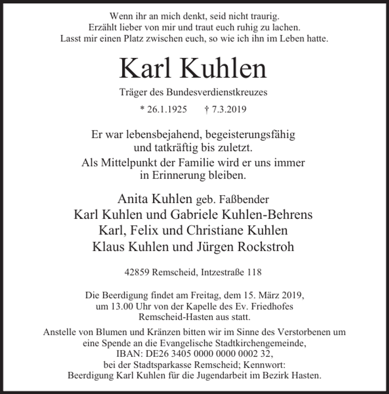 <p>Wenn ihr an mich denkt, seid nicht traurig.<br />Erzählt lieber von mir und traut euch ruhig zu lachen.<br />Lasst mir einen Platz zwischen euch, so wie ich ihn im Leben hatte.</p><p>Karl Kuhlen</p><p>Träger des Bundesverdienstkreuzes<br />* 26.1.1925</p><p>† 7.3.2019</p><p>Er war lebensbejahend, begeisterungsfähig<br />und tatkräftig bis zuletzt.<br />Als Mittelpunkt der Familie wird er uns immer<br />in Erinnerung bleiben.</p><p>Anita Kuhlen geb. Faßbender<br />Karl Kuhlen und Gabriele Kuhlen-Behrens<br />Karl, Felix und Christiane Kuhlen<br />Klaus Kuhlen und Jürgen Rockstroh<br />42859 Remscheid, Intzestraße 118<br />Die Beerdigung findet am Freitag, dem 15. März 2019,<br />um 13.00 Uhr von der Kapelle des Ev. Friedhofes<br />Remscheid-Hasten aus statt.<br />Anstelle von Blumen und Kränzen bitten wir im Sinne des Verstorbenen um<br />eine Spende an die Evangelische Stadtkirchengemeinde,<br />IBAN: DE26 3405 0002 32,<br />bei der Stadtsparkasse Remscheid; Kennwort:<br />Beerdigung Karl Kuhlen für die Jugendarbeit im Bezirk Hasten.</p>