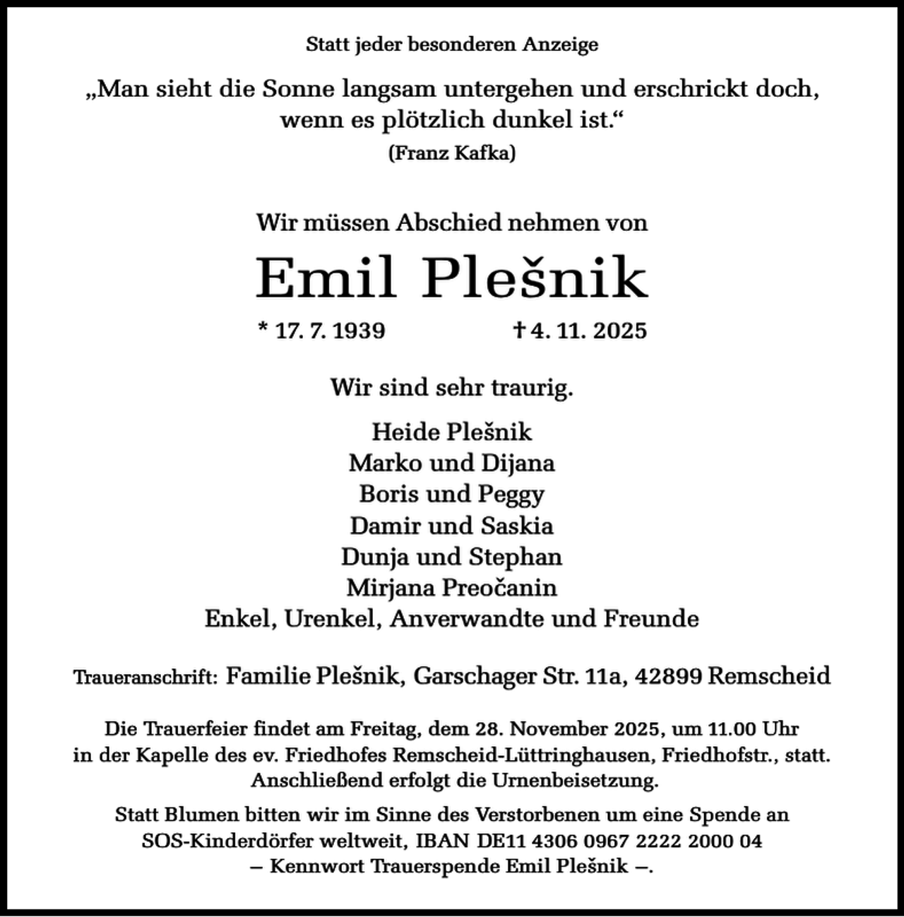 <p>Statt jeder besonderen Anzeige</p><p>„Man sieht die Sonne langsam untergehen und erschrickt doch,<br />wenn es plötzlich dunkel ist.“<br />(Franz Kafka)</p><p>Wir müssen Abschied nehmen von</p><p>Emil Ple sˇ nik<br />* 17. 7. 1939</p><p>† 4. 11. 2025</p><p>Wir sind sehr traurig.<br />Heide Plesˇ nik<br />Marko und Dijana<br />Boris und Peggy<br />Damir und Saskia<br />Dunja und Stephan<br />Mirjana Preocˇ anin<br />Enkel, Urenkel, Anverwandte und Freunde<br />Traueranschrift:</p><p>Familie Plesˇ nik, Garschager Str. 11a, 42899 Remscheid</p><p>Die Trauerfeier findet am Freitag, dem 28. November 2025, um 11.00 Uhr<br />in der Kapelle des ev. Friedhofes Remscheid-Lüttringhausen, Friedhofstr., statt.<br />Anschließend erfolgt die Urnenbeisetzung.<br />Statt Blumen bitten wir im Sinne des Verstorbenen um eine Spende an<br />SOS-Kinderdörfer weltweit, IBAN DE11 4306 0967 222004<br />– Kennwort Trauerspende Emil Pleˇsnik –.</p>