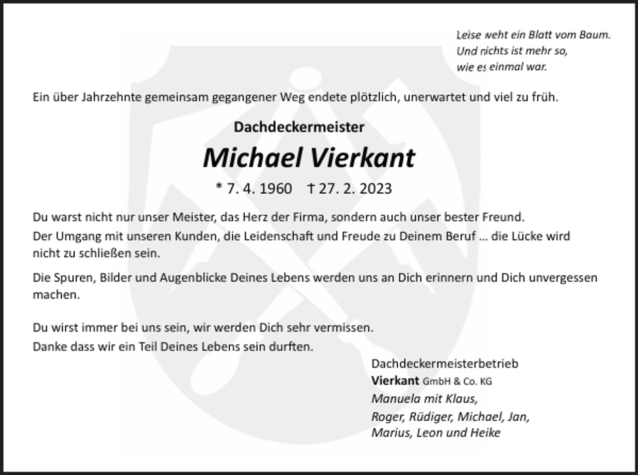 <p>Leise weht ein Bla vom Baum.<br />Und nichts ist mehr so,<br />wie es einmal war.</p><p>Ein über Jahrzehnte gemeinsam gegangener Weg endete plötzlich, unerwartet und viel zu früh.</p><p>Dachdeckermeister</p><p>Michael Vierkant<br />* 7. 4. 1960 Ϯ 27. 2. 2023<br />Du warst nicht nur unser Meister, das Herz der Firma, sondern auch unser bester Freund.<br />Der Umgang mit unseren Kunden, die Leidenscha und Freude zu Deinem Beruf … die Lücke wird<br />nicht zu schließen sein.<br />Die Spuren, Bilder und Augenblicke Deines Lebens werden uns an Dich erinnern und Dich unvergessen<br />machen.<br />Du wirst immer bei uns sein, wir werden Dich sehr vermissen.<br />Danke dass wir ein Teil Deines Lebens sein dur en.<br />Dachdeckermeisterbetrieb<br />Vierkant GmbH &amp; Co. KG<br />Manuela mit Klaus,<br />Roger, Rüdiger, Michael, Jan,<br />Marius, Leon und Heike</p>