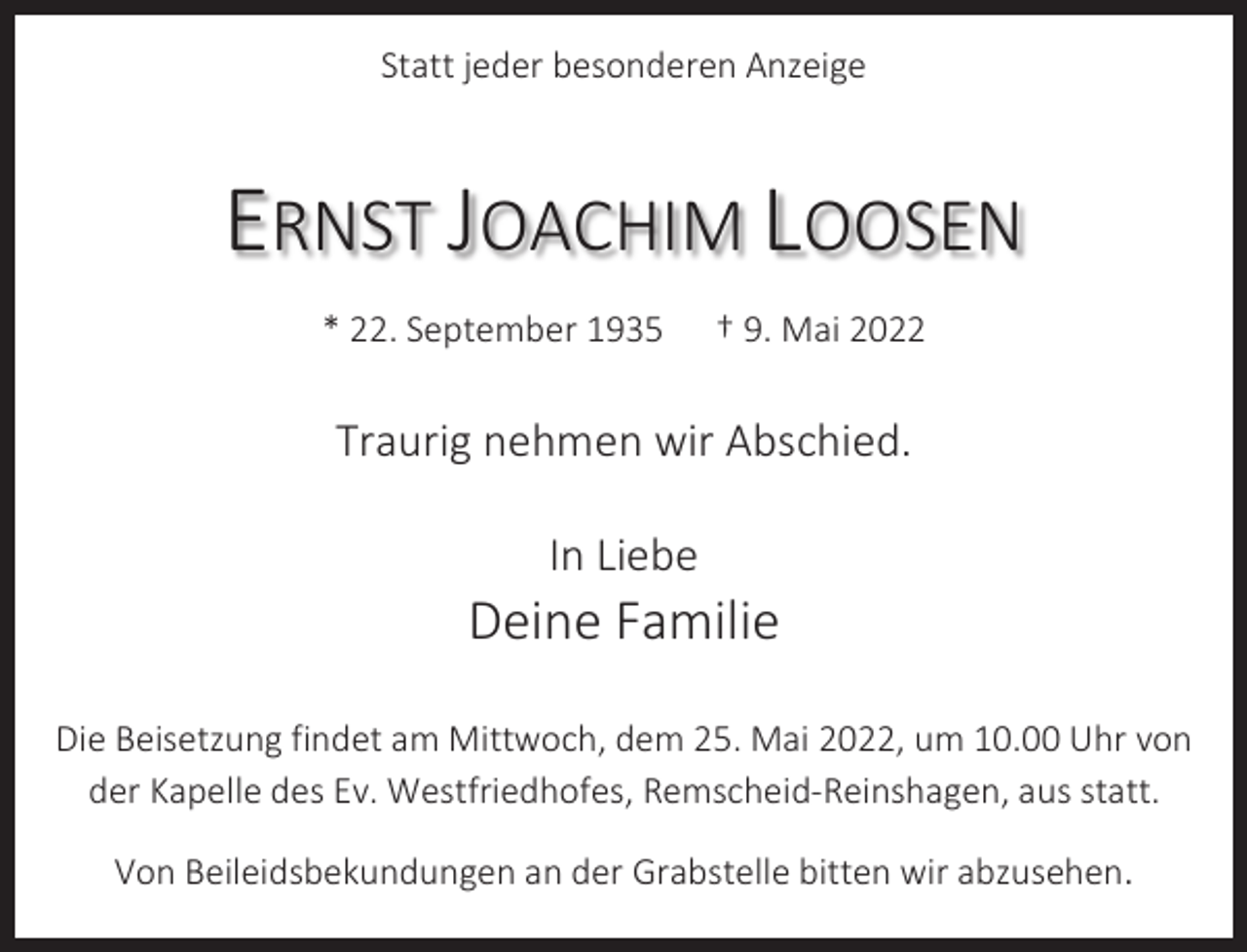 <p>Statt jeder besonderen Anzeige</p><p>ERNST JOACHIM LOOSEN<br />* 22. September 1935</p><p>† 9. Mai 2022</p><p>Traurig nehmen wir Abschied.<br />In Liebe</p><p>Deine Familie<br />Die Beisetzung findet am Mittwoch, dem 25. Mai 2022, um 10.00 Uhr von<br />der Kapelle des Ev. Westfriedhofes, Remscheid-Reinshagen, aus statt.<br />Von Beileidsbekundungen an der Grabstelle bitten wir abzusehen.</p>