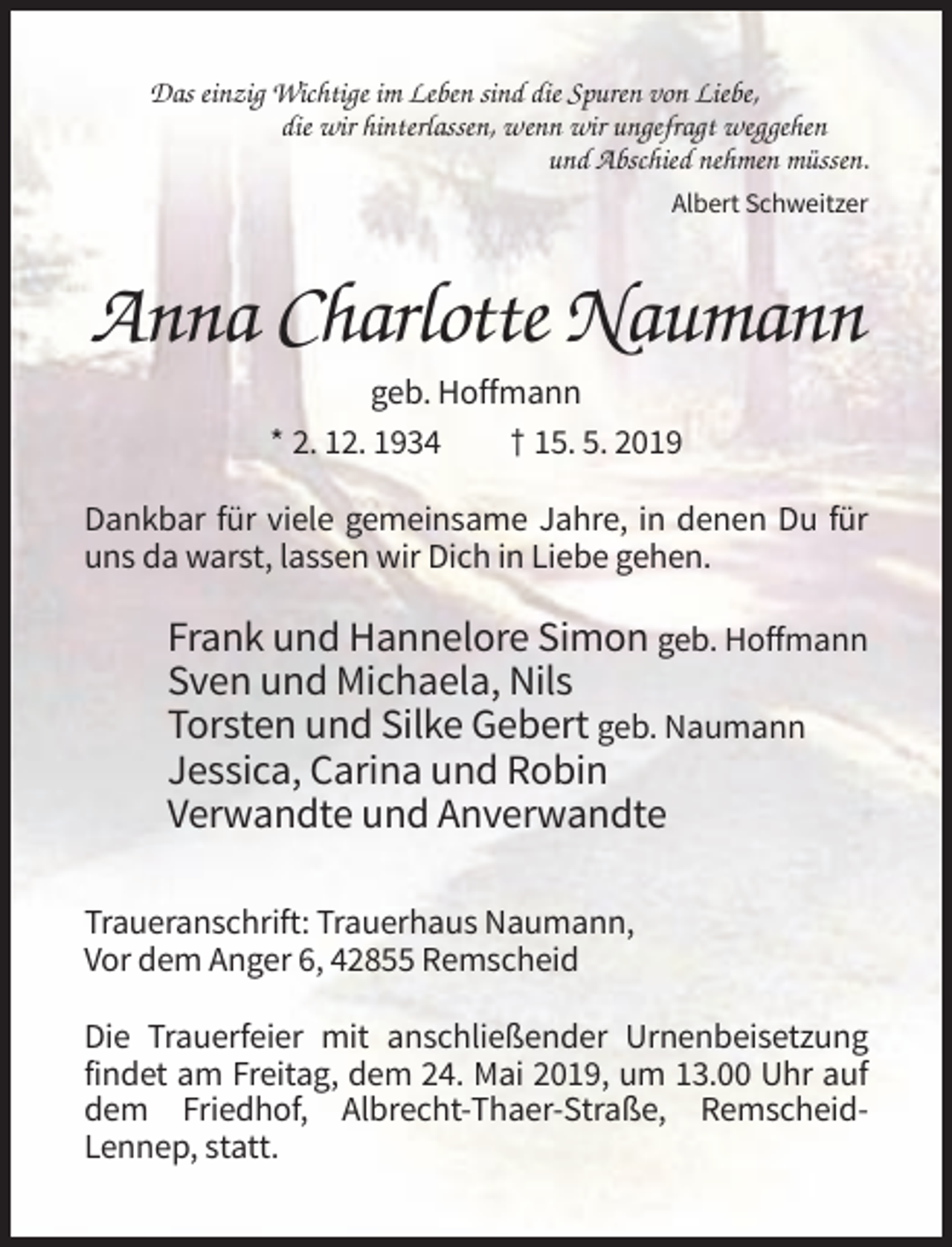 <p>Das einzig Wichtige im Leben sind die Spuren von Liebe,<br />die wir hinterlassen, wenn wir ungefragt weggehen<br />und Abschied nehmen müssen.<br />Albert Schweitzer</p><p>Anna Charlotte Naumann<br />geb. Hoffmann<br />* 2. 12. 1934<br />† 15. 5. 2019<br />Dankbar für viele gemeinsame Jahre, in denen Du für<br />uns da warst, lassen wir Dich in Liebe gehen.</p><p>Frank und Hannelore Simon geb. Hoffmann<br />Sven und Michaela, Nils<br />Torsten und Silke Gebert geb. Naumann<br />Jessica, Carina und Robin<br />Verwandte und Anverwandte<br />Traueranschrift: Trauerhaus Naumann,<br />Vor dem Anger 6, 42855 Remscheid<br />Die Trauerfeier mit anschließender Urnenbeisetzung<br />findet am Freitag, dem 24. Mai 2019, um 13.00 Uhr auf<br />dem Friedhof, Albrecht-Thaer-Straße, RemscheidLennep, statt.</p>