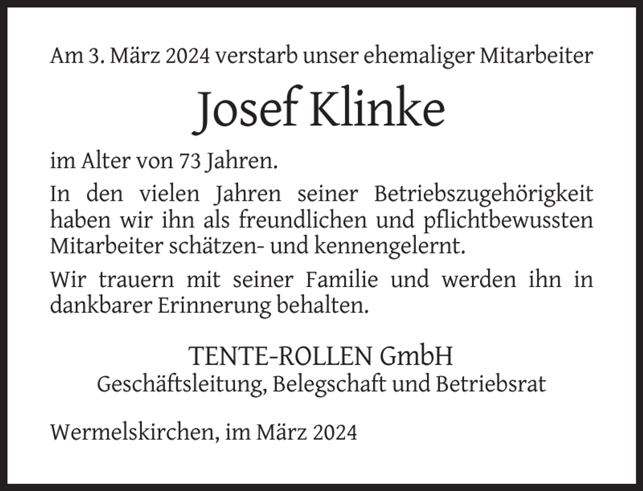 <p>Am 3. März 2024 verstarb unser ehemaliger Mitarbeiter</p><p>Josef Klinke<br />im Alter von 73 Jahren.<br />In den vielen Jahren seiner Betriebszugehörigkeit<br />haben wir ihn als freundlichen und pflichtbewussten<br />Mitarbeiter schätzen- und kennengelernt.<br />Wir trauern mit seiner Familie und werden ihn in<br />dankbarer Erinnerung behalten.</p><p>TENTE-ROLLEN GmbH<br />Geschäftsleitung, Belegschaft und Betriebsrat<br />Wermelskirchen, im März 2024</p>