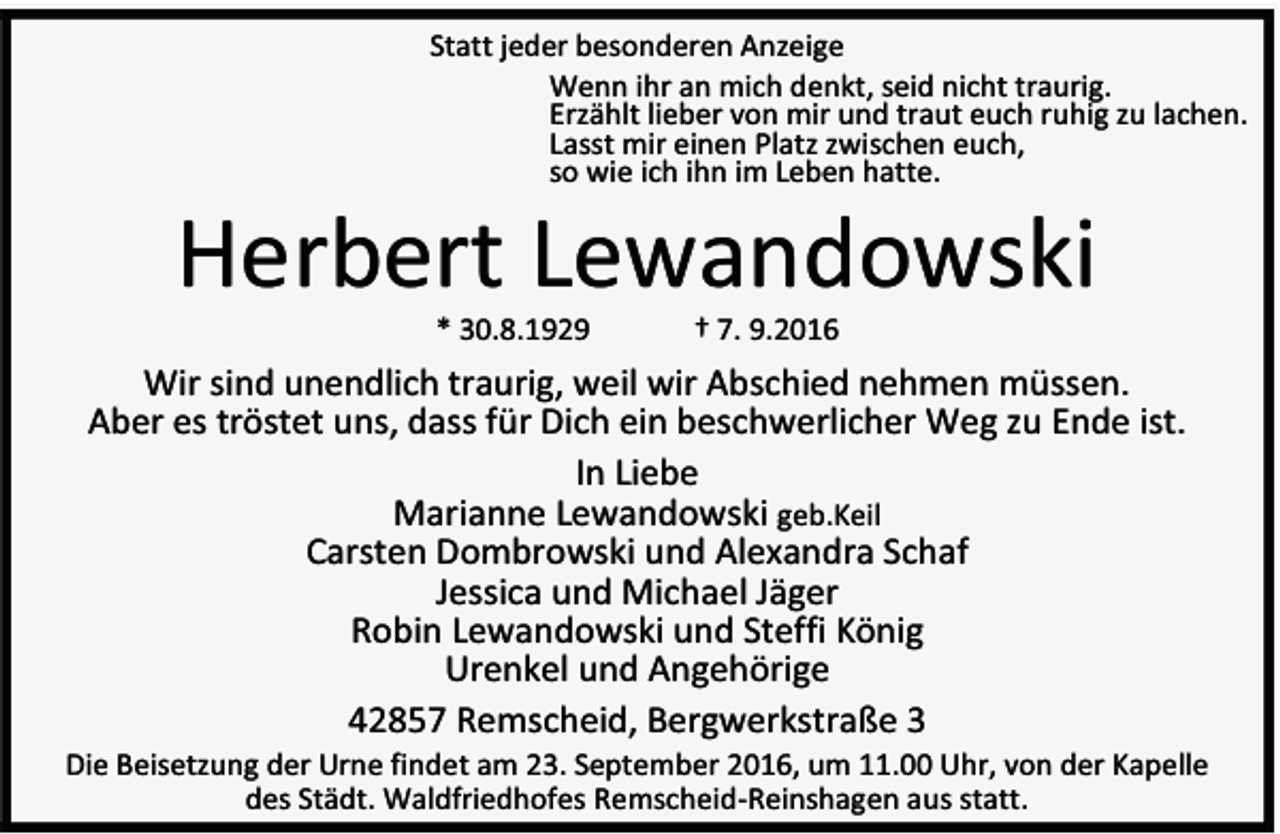 <p>Statt jeder besonderen Anzeige<br />Wenn ihr an mich denkt, seid nicht traurig.<br />Erzählt lieber von mir und traut euch ruhig zu lachen.<br />Lasst mir einen Platz zwischen euch,<br />so wie ich ihn im Leben hatte.</p><p>Herbert Lewandowski<br />* 30.8.1929</p><p>† 7. 9.2016</p><p>Wir sind unendlich traurig, weil wir Abschied nehmen müssen.<br />Aber es tröstet uns, dass für Dich ein beschwerlicher Weg zu Ende ist.<br />In Liebe<br />Marianne Lewandowski geb.Keil<br />Carsten Dombrowski und Alexandra Schaf<br />Jessica und Michael Jäger<br />Robin Lewandowski und Steffi König<br />Urenkel und Angehörige<br />42857 Remscheid, Bergwerkstraße 3</p><p>Die Beisetzung der Urne findet am 23. September 2016, um 11.00 Uhr, von der Kapelle<br />des Städt. Waldfriedhofes Remscheid-Reinshagen aus statt.</p>