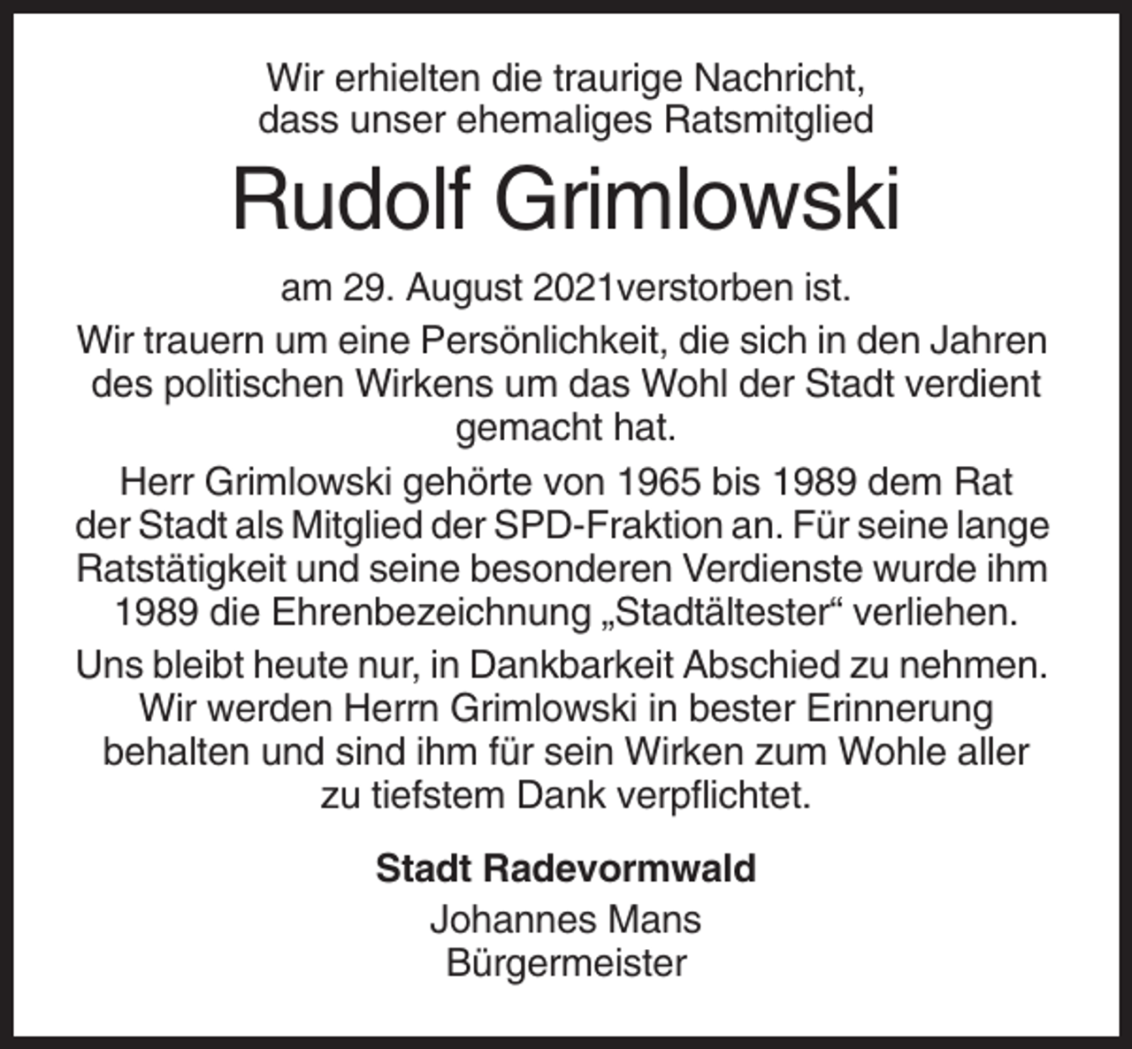 <p>Wir erhielten die traurige Nachricht,<br />dass unser ehemaliges Ratsmitglied</p><p>Rudolf Grimlowski<br />am 29. August 2021verstorben ist.<br />Wir trauern um eine Persönlichkeit, die sich in den Jahren<br />des politischen Wirkens um das Wohl der Stadt verdient<br />gemacht hat.<br />Herr Grimlowski gehörte von 1965 bis 1989 dem Rat<br />der Stadt als Mitglied der SPD-Fraktion an. Für seine lange<br />Ratstätigkeit und seine besonderen Verdienste wurde ihm<br />1989 die Ehrenbezeichnung „Stadtältester“ verliehen.<br />Uns bleibt heute nur, in Dankbarkeit Abschied zu nehmen.<br />Wir werden Herrn Grimlowski in bester Erinnerung<br />behalten und sind ihm für sein Wirken zum Wohle aller<br />zu tiefstem Dank verpflichtet.<br />Stadt Radevormwald<br />Johannes Mans<br />Bürgermeister</p>