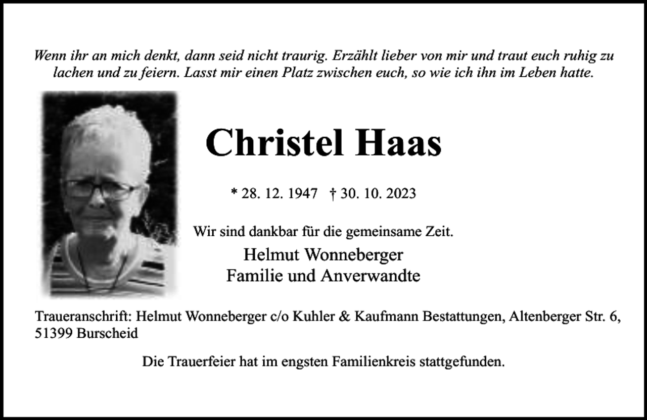 <p>Wenn ihr an mich denkt, dann seid nicht traurig. Erzählt lieber von mir und traut euch ruhig zu<br />lachen und zu feiern. Lasst mir einen Platz zwischen euch, so wie ich ihn im Leben hatte.</p><p>Christel Haas<br />* 28. 12. 1947 † 30. 10. 2023<br />Wir sind dankbar für die gemeinsame Zeit.</p><p>Helmut Wonneberger<br />Familie und Anverwandte<br />Traueranschrift: Helmut Wonneberger c/o Kuhler &amp; Kaufmann Bestattungen, Altenberger Str. 6,<br />51399 Burscheid<br />Die Trauerfeier hat im engsten Familienkreis stattgefunden.</p>