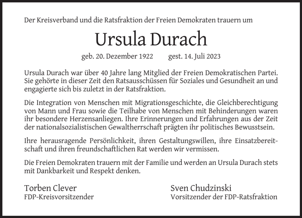 <p>Der Kreisverband und die Ratsfraktion der Freien Demokraten trauern um</p><p>Ursula Durach<br />geb. 20. Dezember 1922</p><p>gest. 14. Juli 2023</p><p>Ursula Durach war über 40 Jahre lang Mitglied der Freien Demokratischen Partei.<br />Sie gehörte in dieser Zeit den Ratsausschüssen für Soziales und Gesundheit an und<br />engagierte sich bis zuletzt in der Ratsfraktion.<br />Die Integration von Menschen mit Migrationsgeschichte, die Gleichberechtigung<br />von Mann und Frau sowie die Teilhabe von Menschen mit Behinderungen waren<br />ihr besondere Herzensanliegen. Ihre Erinnerungen und Erfahrungen aus der Zeit<br />der nationalsozialistischen Gewaltherrschaft prägten ihr politisches Bewusstsein.<br />Ihre herausragende Persönlichkeit, ihren Gestaltungswillen, ihre Einsatzbereitschaft und ihren freundschaftlichen Rat werden wir vermissen.<br />Die Freien Demokraten trauern mit der Familie und werden an Ursula Durach stets<br />mit Dankbarkeit und Respekt denken.</p><p>Torben Clever</p><p>Sven Chudzinski</p><p>FDP-Kreisvorsitzender</p><p>Vorsitzender der FDP-Ratsfraktion</p>