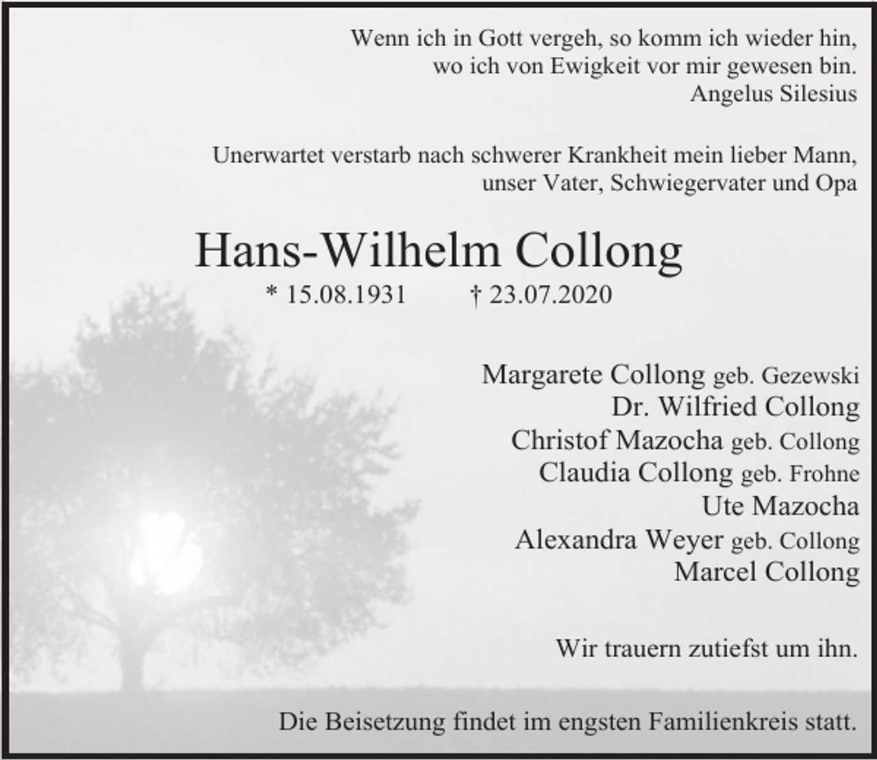 <p>Wenn ich in Gott vergeh, so komm ich wieder hin,<br />wo ich von Ewigkeit vor mir gewesen bin.<br />Angelus Silesius<br />Unerwartet verstarb nach schwerer Krankheit mein lieber Mann,<br />unser Vater, Schwiegervater und Opa</p><p>Hans-Wilhelm Collong<br />* 15.08.1931</p><p>† 23.07.2020</p><p>Margarete Collong geb. Gezewski<br />Dr. Wilfried Collong<br />Christof Mazocha geb. Collong<br />Claudia Collong geb. Frohne<br />Ute Mazocha<br />Alexandra Weyer geb. Collong<br />Marcel Collong<br />Wir trauern zutiefst um ihn.<br />Die Beisetzung findet im engsten Familienkreis statt.</p>