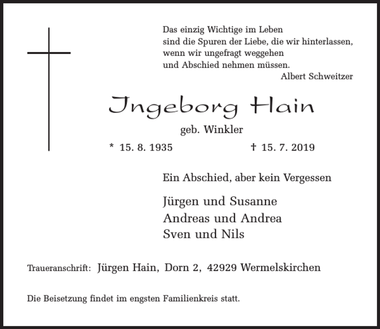 <p>Das einzig Wichtige im Leben<br />sind die Spuren der Liebe, die wir hinterlassen,<br />wenn wir ungefragt weggehen<br />und Abschied nehmen müssen.<br />Albert Schweitzer</p><p>Ingeborg Hain<br />geb. Winkler<br />* 15. 8. 1935</p><p>† 15. 7. 2019</p><p>Ein Abschied, aber kein Vergessen</p><p>Jürgen und Susanne<br />Andreas und Andrea<br />Sven und Nils<br />Traueranschrift:</p><p>Jürgen Hain, Dorn 2, 42929 Wermelskirchen</p><p>Die Beisetzung findet im engsten Familienkreis statt.</p>