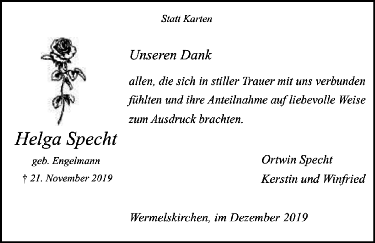 <p>Statt Karten</p><p>Unseren Dank<br />allen, die sich in stiller Trauer mit uns verbunden<br />fühlten und ihre Anteilnahme auf liebevolle Weise</p><p>Helga Specht<br />geb. Engelmann<br />† 21. November 2019</p><p>zum Ausdruck brachten.</p><p>Ortwin Specht<br />Kerstin und Winfried<br />Wermelskirchen, im Dezember 2019</p>
