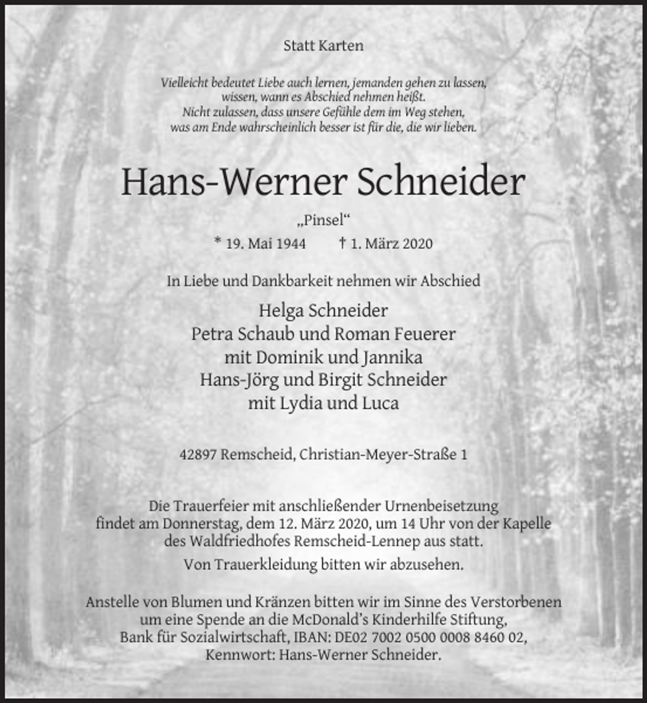 <p>Statt Karten<br />Vielleicht bedeutet Liebe auch lernen, jemanden gehen zu lassen,<br />wissen, wann es Abschied nehmen heißt.<br />Nicht zulassen, dass unsere Gefühle dem im Weg stehen,<br />was am Ende wahrscheinlich besser ist für die, die wir lieben.</p><p>Hans-Werner Schneider<br />„Pinsel“<br />* 19. Mai 1944<br />† 1. März 2020<br />In Liebe und Dankbarkeit nehmen wir Abschied</p><p>Helga Schneider<br />Petra Schaub und Roman Feuerer<br />mit Dominik und Jannika<br />Hans-Jörg und Birgit Schneider<br />mit Lydia und Luca<br />42897 Remscheid, Christian-Meyer-Straße 1</p><p>Die Trauerfeier mit anschließender Urnenbeisetzung<br />findet am Donnerstag, dem 12. März 2020, um 14 Uhr von der Kapelle<br />des Waldfriedhofes Remscheid-Lennep aus statt.<br />Von Trauerkleidung bitten wir abzusehen.<br />Anstelle von Blumen und Kränzen bitten wir im Sinne des Verstorbenen<br />um eine Spende an die McDonald’s Kinderhilfe Stiftung,<br />Bank für Sozialwirtschaft, IBAN: DE02 7002 050462,<br />Kennwort: Hans-Werner Schneider.</p>