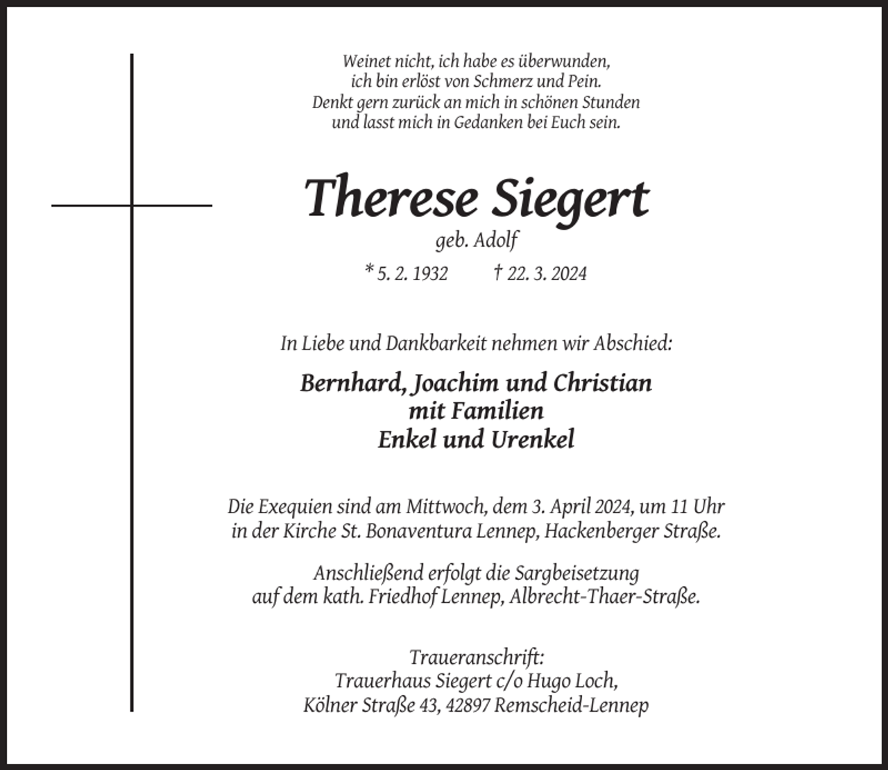 <p>Weinet nicht, ich habe es überwunden,<br />ich bin erlöst von Schmerz und Pein.<br />Denkt gern zurück an mich in schönen Stunden<br />und lasst mich in Gedanken bei Euch sein.</p><p>Therese Siegert<br />geb. Adolf<br />* 5. 2. 1932<br />† 22. 3. 2024</p><p>In Liebe und Dankbarkeit nehmen wir Abschied:</p><p>Bernhard, Joachim und Christian<br />mit Familien<br />Enkel und Urenkel<br />Die Exequien sind am Mittwoch, dem 3. April 2024, um 11 Uhr<br />in der Kirche St. Bonaventura Lennep, Hackenberger Straße.<br />Anschließend erfolgt die Sargbeisetzung<br />auf dem kath. Friedhof Lennep, Albrecht-Thaer-Straße.</p><p>Traueranschrift:<br />Trauerhaus Siegert c/o Hugo Loch,<br />Kölner Straße 43, 42897 Remscheid-Lennep</p>
