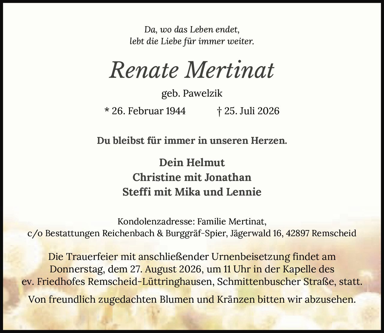 <p><i>Da, wo das Leben endet, lebt die Liebe für immer weiter.</i></p>
<p><strong>Renate Mertinat</strong><br>geb. Pawelzik<br>* 26. Februar 1944 † 25. Juli 2026</p>
<p>Du bleibst für immer in unseren Herzen.</p>
<p>Dein Helmut<br>Christine mit Jonathan<br>Steffi mit Mika und Lennie</p>
<p>Kondolenzadresse: Familie Mertinat, c/o Bestattungen Reichenbach & Burggräf-Spier, Jägerwald 16, 42897 Remscheid</p>
<p>Die Trauerfeier mit anschließender Urnenbeisetzung findet am Donnerstag, dem 27. August 2026, um 11 Uhr in der Kapelle des ev. Friedhofes Remscheid-Lüttringhausen, Schmittenbuscher Straße, statt.</p>
<p>Von freundlich zugedachten Blumen und Kränzen bitten wir abzusehen.</p>