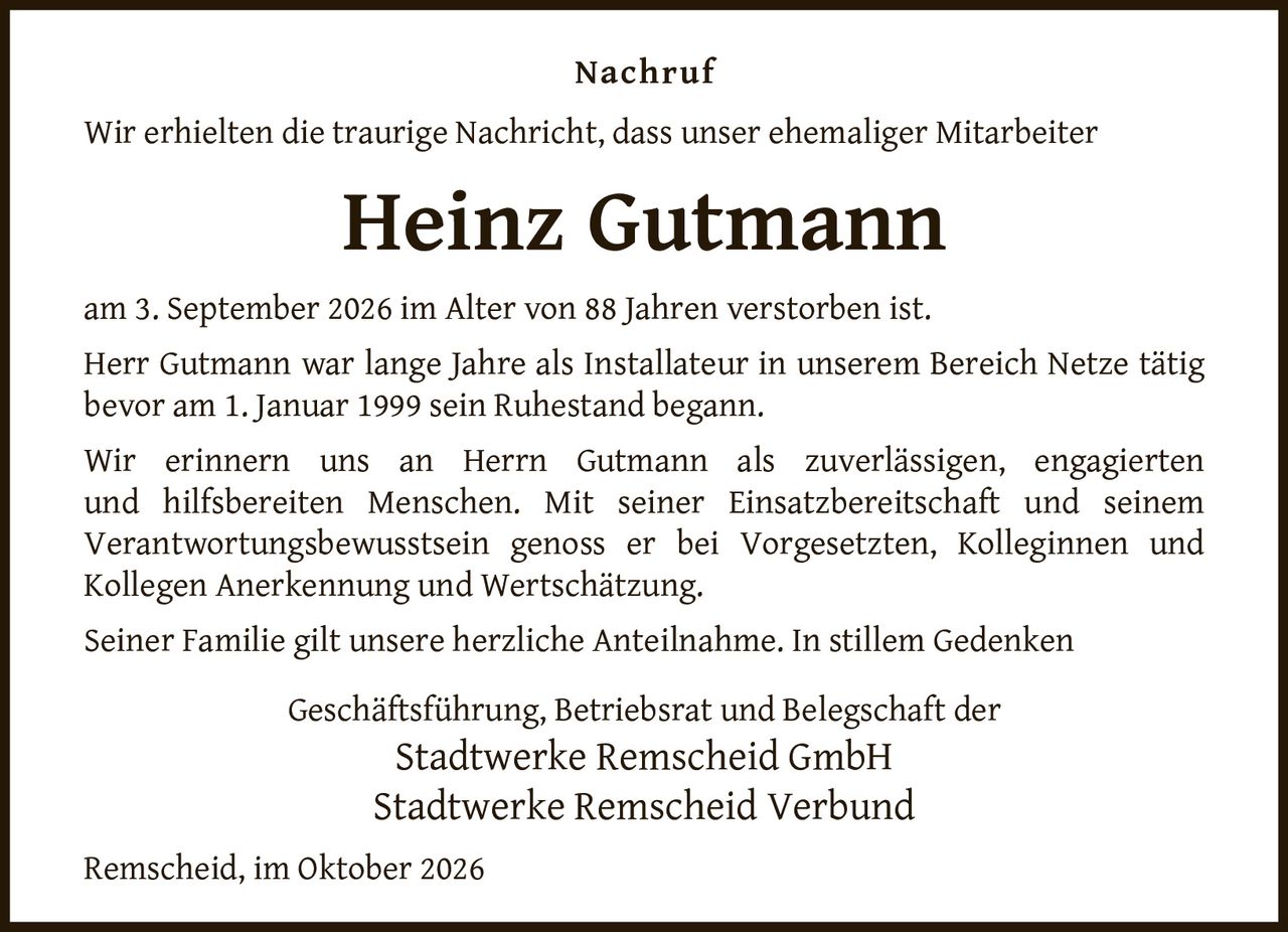 <p>Wir erhielten die traurige Nachricht, dass unser ehemaliger Mitarbeiter</p>

<p><strong>Heinz Gutmann</strong></p>

<p>am 3. September 2026 im Alter von 88 Jahren verstorben ist.</p>

<p>Herr Gutmann war lange Jahre als Installateur in unserem Bereich Netze tätig bevor am 1. Januar 1999 sein Ruhestand begann.</p>

<p>Wir erinnern uns an Herrn Gutmann als zuverlässigen, engagierten und hilfsbereiten Menschen. Mit seiner Einsatzbereitschaft und seinem Verantwortungsbewusstsein genoss er bei Vorgesetzten, Kolleginnen und Kollegen Anerkennung und Wertschätzung.</p>

<p>Seiner Familie gilt unsere herzliche Anteilnahme. In stillem Gedenken</p>

<p>Geschäftsführung, Betriebsrat und Belegschaft der<br/>Stadtwerke Remscheid GmbH<br/>Stadtwerke Remscheid Verbund</p>

<p>Remscheid, im Oktober 2026</p>