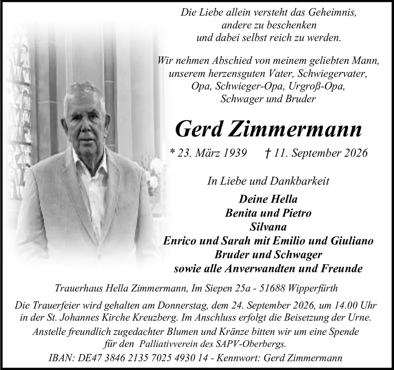 <p>Die Liebe allein versteht das Geheimnis, andere zu beschenken und dabei selbst reich zu werden.</p>

<p>Wir nehmen Abschied von meinem geliebten Mann, unserem herzensguten Vater, Schwiegervater, Opa, Schwieger-Opa, Urgroß-Opa, Schwager und Bruder</p>

<p><strong>Gerd Zimmermann</strong><br/>* 23. März 1939 † 11. September 2026</p>

<p><strong>In Liebe und Dankbarkeit</strong><br/>Deine Hella<br/>Benita und Pietro<br/>Silvana<br/>Enrico und Sarah mit Emilio und Giuliano<br/>Bruder und Schwager<br/>sowie alle Anverwandten und Freunde</p>

<p>Trauerhaus Hella Zimmermann, Im Siepen 25a - 51688 Wipperfürth</p>

<p>Die Trauerfeier wird gehalten am Donnerstag, dem 24. September 2026, um 14.00 Uhr in der St. Johannes Kirche Kreuzberg. Im Anschluss erfolgt die Beisetzung der Urne.</p>

<p>Anstelle freundlich zugedachter Blumen und Kränze bitten wir um eine Spende für den Palliativverein des SAPV-Oberbergs.</p>

<p>IBAN: DE47 3846 2135 7025 4930 14 - Kennwort: Gerd Zimmermann</p>