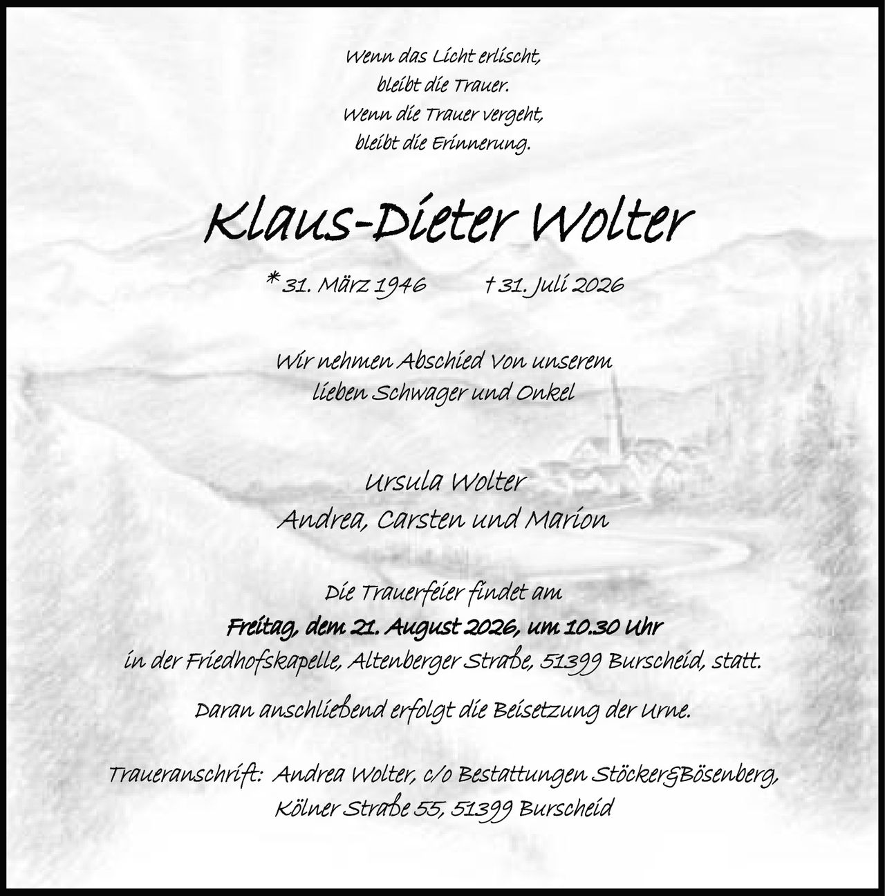 <p><i>Wenn das Licht erlischt,<br>bleibt die Trauer.<br>Wenn die Trauer vergeht,<br>bleibt die Erinnerung.</i></p><p><strong>Klaus-Dieter Wolter</strong><br>* 31. März 1946 † 31. Juli 2026</p><p>Wir nehmen Abschied von unserem<br>lieben Schwager und Onkel</p><p>Ursula Wolter<br>Andrea, Carsten und Marion</p><p>Die Trauerfeier findet am<br>Freitag, dem 21. August 2026, um 10.30 Uhr<br>in der Friedhofskapelle, Altenberger Straße, 51399 Burscheid, statt.</p><p>Daran anschließend erfolgt die Beisetzung der Urne.</p><p>Traueranschrift: Andrea Wolter, c/o Bestattungen Stöcker&Bösenberg,<br>Kölner Straße 55, 51399 Burscheid</p>