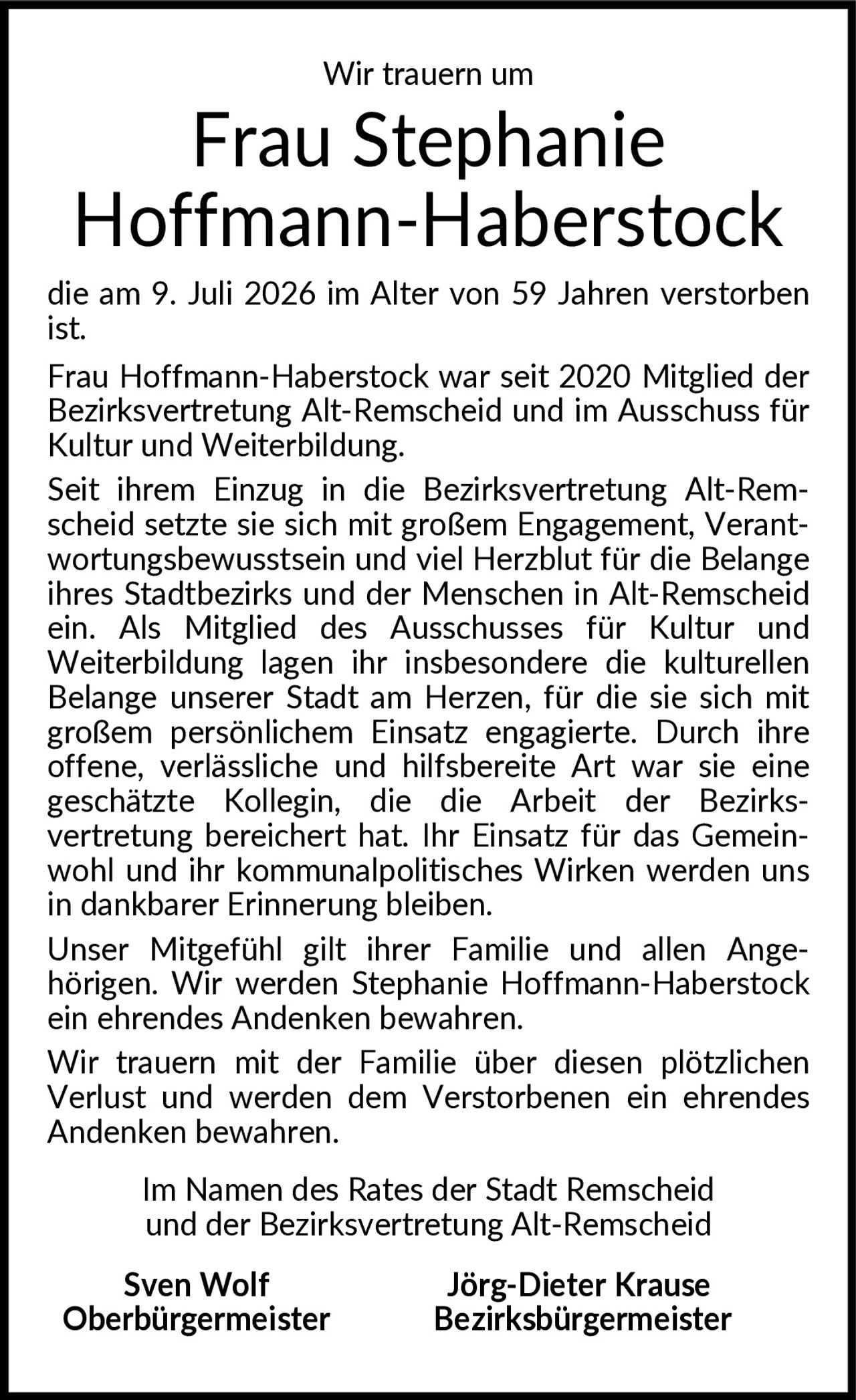 <p>Wir trauern um</p>

<p><strong>Frau Stephanie Hoffmann-Haberstock</strong></p>

<p>die am 9. Juli 2026 im Alter von 59 Jahren verstorben ist.</p>

<p>Frau Hoffmann-Haberstock war seit 2020 Mitglied der Bezirksvertretung Alt-Remscheid und im Ausschuss für Kultur und Weiterbildung.</p>

<p>Seit ihrem Einzug in die Bezirksvertretung Alt-Remscheid setzte sie sich mit großem Engagement, Verantwortungsbewusstsein und viel Herzblut für die Belange ihres Stadtbezirks und der Menschen in Alt-Remscheid ein. Als Mitglied des Ausschusses für Kultur und Weiterbildung lagen ihr insbesondere die kulturellen Belange unserer Stadt am Herzen, für die sie sich mit großem persönlichem Einsatz engagierte. Durch ihre offene, verlässliche und hilfsbereite Art war sie eine geschätzte Kollegin, die die Arbeit der Bezirksvertretung bereichert hat. Ihr Einsatz für das Gemeinwohl und ihr kommunalpolitisches Wirken werden uns in dankbarer Erinnerung bleiben.</p>

<p>Unser Mitgefühl gilt ihrer Familie und allen Angehörigen. Wir werden Stephanie Hoffmann-Haberstock ein ehrendes Andenken bewahren.</p>

<p>Wir trauern mit der Familie über diesen plötzlichen Verlust und werden dem Verstorbenen ein ehrendes Andenken bewahren.</p>

<p>Im Namen des Rates der Stadt Remscheid und der Bezirksvertretung Alt-Remscheid</p>

<p><strong>Sven Wolf</strong> <strong>Jörg-Dieter Krause</strong><br/>Oberbürgermeister Bezirksbürgermeister</p>