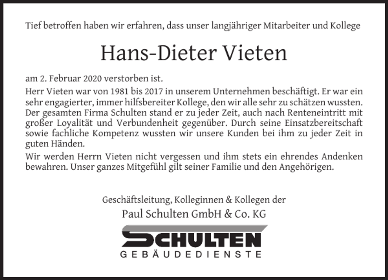 <p>Tief betroffen haben wir erfahren, dass unser langjähriger Mitarbeiter und Kollege</p><p>Hans-Dieter Vieten<br />am 2. Februar 2020 verstorben ist.<br />Herr Vieten war von 1981 bis 2017 in unserem Unternehmen beschäftigt. Er war ein<br />sehr engagierter, immer hilfsbereiter Kollege, den wir alle sehr zu schätzen wussten.<br />Der gesamten Firma Schulten stand er zu jeder Zeit, auch nach Renteneintritt mit<br />großer Loyalität und Verbundenheit gegenüber. Durch seine Einsatzbereitschaft<br />sowie fachliche Kompetenz wussten wir unsere Kunden bei ihm zu jeder Zeit in<br />guten Händen.<br />Wir werden Herrn Vieten nicht vergessen und ihm stets ein ehrendes Andenken<br />bewahren. Unser ganzes Mitgefühl gilt seiner Familie und den Angehörigen.<br />Geschäftsleitung, Kolleginnen &amp; Kollegen der</p><p>Paul Schulten GmbH &amp; Co. KG<br />G E B Ä U D E D I E N S T E</p>