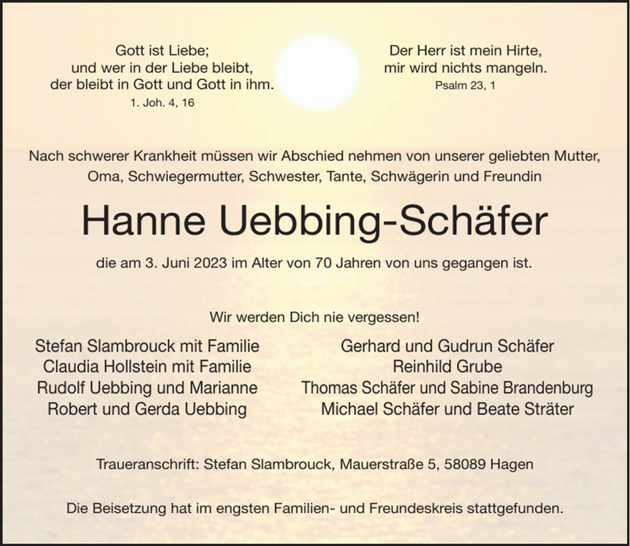 <p>Gott ist Liebe;<br />und wer in der Liebe bleibt,<br />der bleibt in Gott und Gott in ihm.</p><p>Der Herr ist mein Hirte,<br />mir wird nichts mangeln.<br />Psalm 23, . Joh. 4, 16</p><p>Nach schwerer Krankheit müssen wir Abschied nehmen von unserer geliebten Mutter,<br />Oma, Schwiegermutter, Schwester, Tante, Schwägerin und Freundin</p><p>Hanne Uebbing-Schäfer<br />die am 3. Juni 2023 im Alter von 70 Jahren von uns gegangen ist.<br />Wir werden Dich nie vergessen!</p><p>Stefan Slambrouck mit Familie<br />Claudia Hollstein mit Familie<br />Rudolf Uebbing und Marianne<br />Robert und Gerda Uebbing</p><p>Gerhard und Gudrun Schäfer<br />Reinhild Grube<br />Thomas Schäfer und Sabine Brandenburg<br />Michael Schäfer und Beate Sträter</p><p>Traueranschrift: Stefan Slambrouck, Mauerstraße 5, 58089 Hagen<br />Die Beisetzung hat im engsten Familien- und Freundeskreis stattgefunden.</p>
