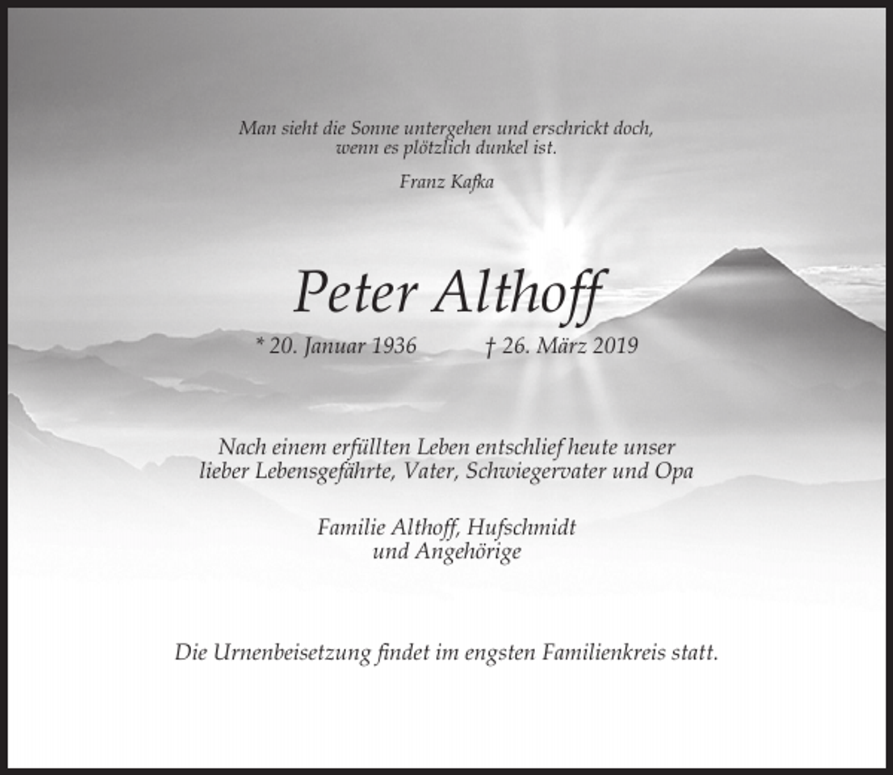 <p>Man sieht die Sonne untergehen und erschrickt doch,<br />wenn es plötzlich dunkel ist.<br />Franz Kafka</p><p>Peter Althoff</p><p>* 20. Januar 1936</p><p>† 26. März 2019</p><p>Nach einem erfüllten Leben entschlief heute unser<br />lieber Lebensgefährte, Vater, Schwiegervater und Opa<br />Familie Althoff, Hufschmidt<br />und Angehörige</p><p>Die Urnenbeisetzung findet im engsten Familienkreis statt.</p>