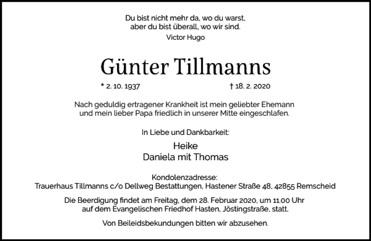 <p>Du bist nicht mehr da, wo du warst,<br />aber du bist überall, wo wir sind.<br />Victor Hugo</p><p>Günter Tillmanns<br />* 2. 10. 1937</p><p>† 18. 2. 2020</p><p>Nach geduldig ertragener Krankheit ist mein geliebter Ehemann<br />und mein lieber Papa friedlich in unserer Mitte eingeschlafen.<br />In Liebe und Dankbarkeit:</p><p>Heike<br />Daniela mit Thomas<br />Kondolenzadresse:<br />Trauerhaus Tillmanns c/o Dellweg Bestattungen, Hastener Straße 48, 42855 Remscheid<br />Die Beerdigung ﬁndet am Freitag, dem 28. Februar 2020, um 11.00 Uhr<br />auf dem Evangelischen Friedhof Hasten, Jöstingstraße, statt.<br />Von Beileidsbekundungen bitten wir abzusehen.</p>