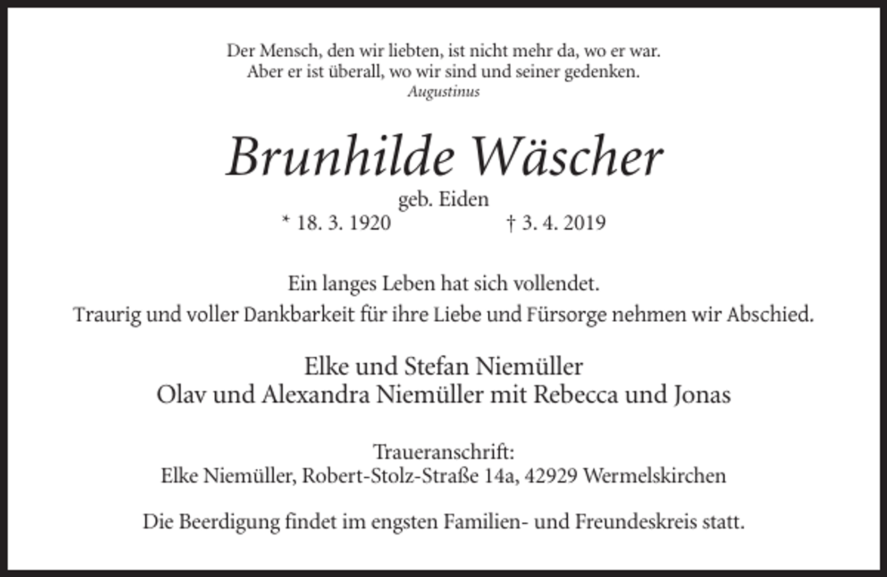 <p>Der Mensch, den wir liebten, ist nicht mehr da, wo er war.<br />Aber er ist überall, wo wir sind und seiner gedenken.<br />Augustinus</p><p>Brunhilde Wäscher<br />geb. Eiden<br />* 18. 3. 1920</p><p>† 3. 4. 2019</p><p>Ein langes Leben hat sich vollendet.<br />Traurig und voller Dankbarkeit für ihre Liebe und Fürsorge nehmen wir Abschied.</p><p>Elke und Stefan Niemüller<br />Olav und Alexandra Niemüller mit Rebecca und Jonas<br />Traueranschrift:<br />Elke Niemüller, Robert-Stolz-Straße 14a, 42929 Wermelskirchen<br />Die Beerdigung findet im engsten Familien- und Freundeskreis statt.</p>