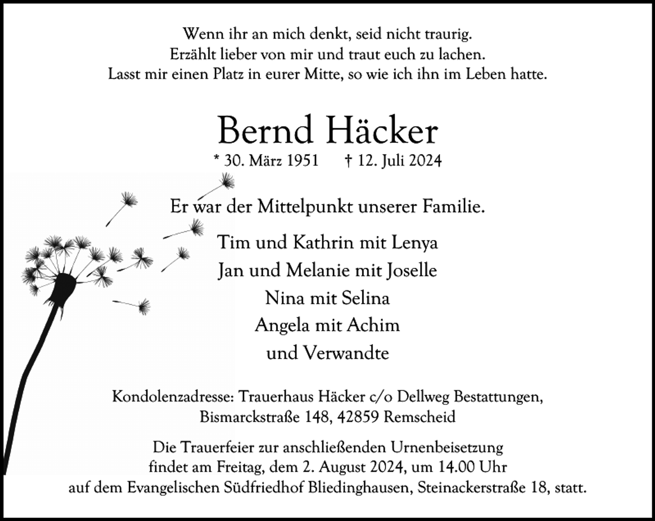 <p>Wenn ihr an mich denkt, seid nicht traurig.<br />Erzählt lieber von mir und traut euch zu lachen.<br />Lasst mir einen Platz in eurer Mitte, so wie ich ihn im Leben hatte.</p><p>Bernd Häcker</p><p>* 30. März 1951</p><p>† 12. Juli 2024</p><p>Er war der Mittelpunkt unserer Familie.<br />Tim und Kathrin mit Lenya<br />Jan und Melanie mit Joselle<br />Nina mit Selina<br />Angela mit Achim<br />und Verwandte<br />Kondolenzadresse: Trauerhaus Häcker c/o Dellweg Bestattungen,<br />Bismarckstraße 148, 42859 Remscheid<br />Die Trauerfeier zur anschließenden Urnenbeisetzung<br />findet am Freitag, dem 2. August 2024, um 14.00 Uhr<br />auf dem Evangelischen Südfriedhof Bliedinghausen, Steinackerstraße 18, statt.</p>