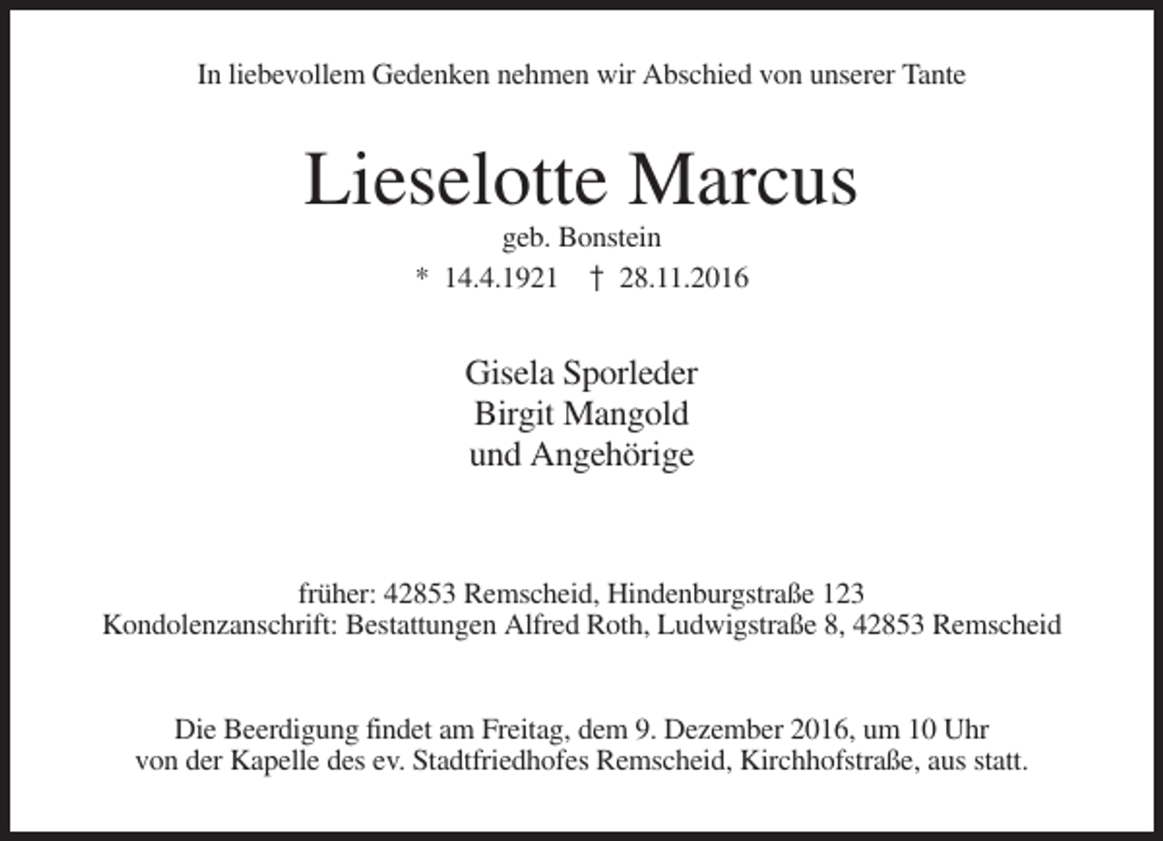 <p>In liebevollem Gedenken nehmen wir Abschied von unserer Tante</p><p>Lieselotte Marcus<br />geb. Bonstein<br />* 14.4.1921 † 28.11.2016</p><p>Gisela Sporleder<br />Birgit Mangold<br />und Angehörige</p><p>früher: 42853 Remscheid, Hindenburgstraße 123<br />Kondolenzanschrift: Bestattungen Alfred Roth, Ludwigstraße 8, 42853 Remscheid</p><p>Die Beerdigung findet am Freitag, dem 9. Dezember 2016, um 10 Uhr<br />von der Kapelle des ev. Stadtfriedhofes Remscheid, Kirchhofstraße, aus statt.</p>