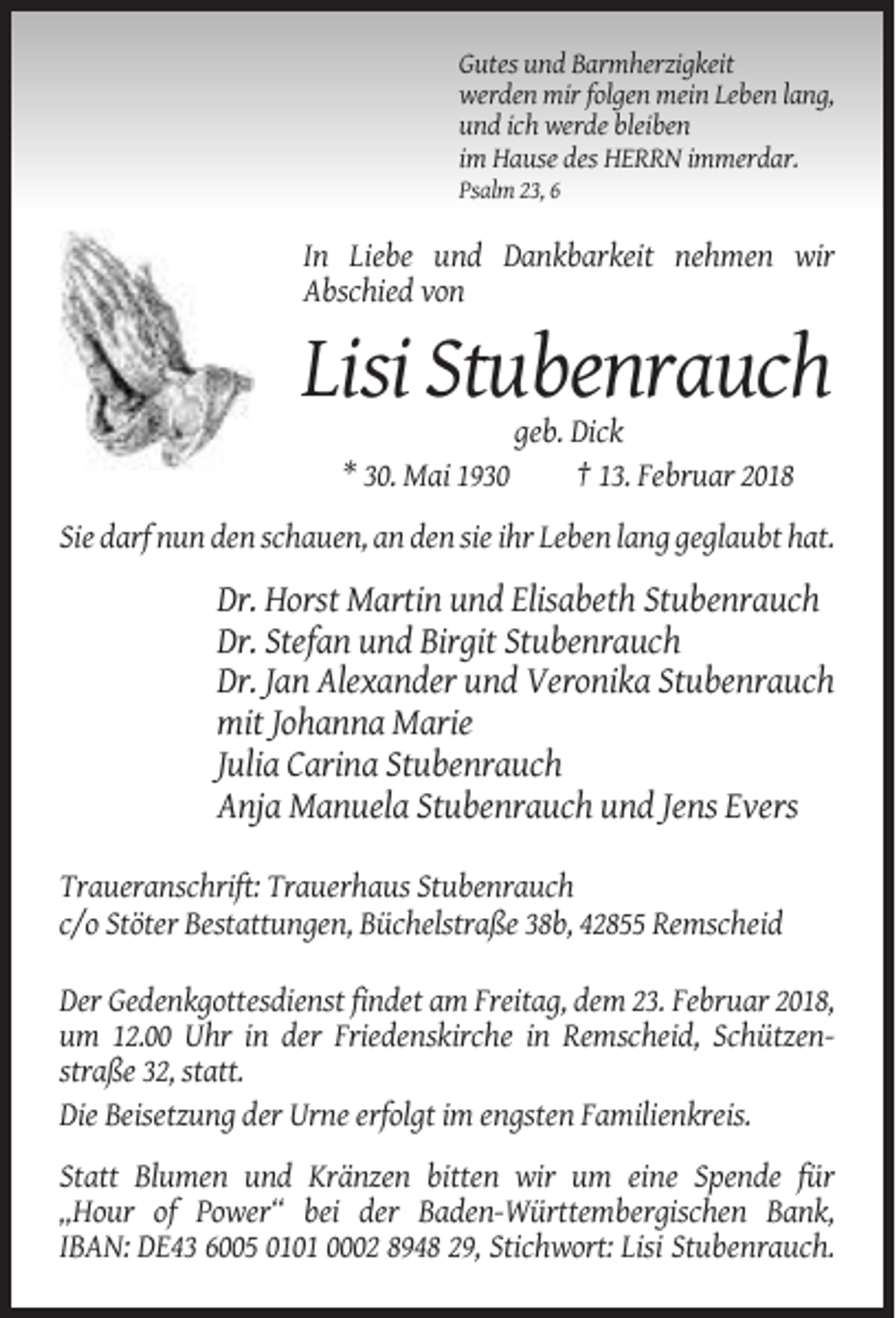 <p>Gutes und Barmherzigkeit<br />werden mir folgen mein Leben lang,<br />und ich werde bleiben<br />im Hause des HERRN immerdar.<br />Psalm 23, 6</p><p>In Liebe und Dankbarkeit nehmen wir<br />Abschied von</p><p>Lisi Stubenrauch<br />* 30. Mai 1930</p><p>geb. Dick<br />† 13. Februar 2018</p><p>Sie darf nun den schauen, an den sie ihr Leben lang geglaubt hat.</p><p>Dr. Horst Martin und Elisabeth Stubenrauch<br />Dr. Stefan und Birgit Stubenrauch<br />Dr. Jan Alexander und Veronika Stubenrauch<br />mit Johanna Marie<br />Julia Carina Stubenrauch<br />Anja Manuela Stubenrauch und Jens Evers<br />Traueranschrift: Trauerhaus Stubenrauch<br />c/o Stöter Bestattungen, Büchelstraße 38b, 42855 Remscheid<br />Der Gedenkgottesdienst findet am Freitag, dem 23. Februar 2018,<br />um 12.00 Uhr in der Friedenskirche in Remscheid, Schützenstraße 32, statt.<br />Die Beisetzung der Urne erfolgt im engsten Familienkreis.<br />Statt Blumen und Kränzen bitten wir um eine Spende für<br />„Hour of Power“ bei der Baden-Württembergischen Bank,<br />IBAN: DE43 6005 0101 0002 8948 29, Stichwort: Lisi Stubenrauch.</p>