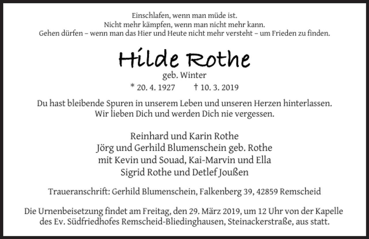 <p>Einschlafen, wenn man müde ist.<br />Nicht mehr kämpfen, wenn man nicht mehr kann.<br />Gehen dürfen – wenn man das Hier und Heute nicht mehr versteht – um Frieden zu finden.</p><p>Hilde Rothe<br />geb. Winter<br />* 20. 4. 1927<br />† 10. 3. 2019<br />Du hast bleibende Spuren in unserem Leben und unseren Herzen hinterlassen.<br />Wir lieben Dich und werden Dich nie vergessen.</p><p>Reinhard und Karin Rothe<br />Jörg und Gerhild Blumenschein geb. Rothe<br />mit Kevin und Souad, Kai-Marvin und Ella<br />Sigrid Rothe und Detlef Joußen<br />Traueranschrift: Gerhild Blumenschein, Falkenberg 39, 42859 Remscheid<br />Die Urnenbeisetzung findet am Freitag, den 29. März 2019, um 12 Uhr von der Kapelle<br />des Ev. Südfriedhofes Remscheid-Bliedinghausen, Steinackerstraße, aus statt.</p>
