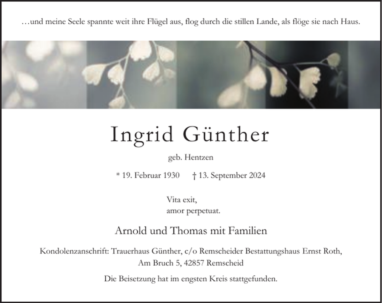 <p>…und meine Seele spannte weit ihre Flügel aus, flog durch die stillen Lande, als flöge sie nach Haus.</p><p>Ingrid Günther<br />geb. Hentzen<br />* 19. Februar 1930</p><p>† 13. September 2024</p><p>Vita exit,<br />amor perpetuat.</p><p>Arnold und Thomas mit Familien<br />Kondolenzanschrift: Trauerhaus Günther, c/o Remscheider Bestattungshaus Ernst Roth,<br />Am Bruch 5, 42857 Remscheid<br />Die Beisetzung hat im engsten Kreis stattgefunden.</p>