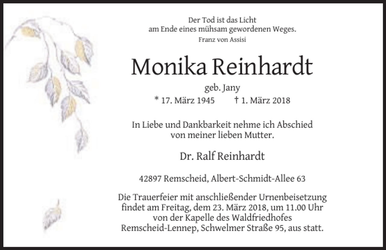 <p>Der Tod ist das Licht<br />am Ende eines mühsam gewordenen Weges.<br />Franz von Assisi</p><p>Monika Reinhardt<br />geb. Jany<br />* 17. März 1945<br />† 1. März 2018<br />In Liebe und Dankbarkeit nehme ich Abschied<br />von meiner lieben Mutter.</p><p>Dr. Ralf Reinhardt<br />42897 Remscheid, Albert-Schmidt-Allee 63<br />Die Trauerfeier mit anschließender Urnenbeisetzung<br />findet am Freitag, dem 23. März 2018, um 11.00 Uhr<br />von der Kapelle des Waldfriedhofes<br />Remscheid-Lennep, Schwelmer Straße 95, aus statt.</p>