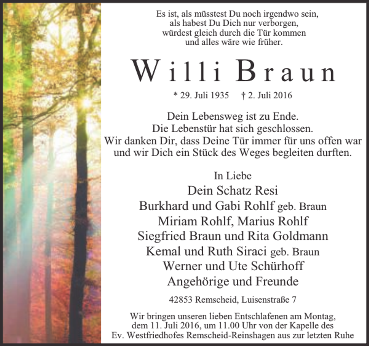 <p>Es ist, als müsstest Du noch irgendwo sein,<br />als habest Du Dich nur verborgen,<br />würdest gleich durch die Tür kommen<br />und alles wäre wie früher.</p><p>Willi Braun<br />* 29. Juli 1935</p><p>† 2. Juli 2016</p><p>Dein Lebensweg ist zu Ende.<br />Die Lebenstür hat sich geschlossen.<br />Wir danken Dir, dass Deine Tür immer für uns offen war<br />und wir Dich ein Stück des Weges begleiten durften.<br />In Liebe</p><p>Dein Schatz Resi<br />Burkhard und Gabi Rohlf geb. Braun<br />Miriam Rohlf, Marius Rohlf<br />Siegfried Braun und Rita Goldmann<br />Kemal und Ruth Siraci geb. Braun<br />Werner und Ute Schürhoff<br />Angehörige und Freunde<br />42853 Remscheid, Luisenstraße 7<br />Wir bringen unseren lieben Entschlafenen am Montag,<br />dem 11. Juli 2016, um 11.00 Uhr von der Kapelle des<br />Ev. Westfriedhofes Remscheid-Reinshagen aus zur letzten Ruhe</p>