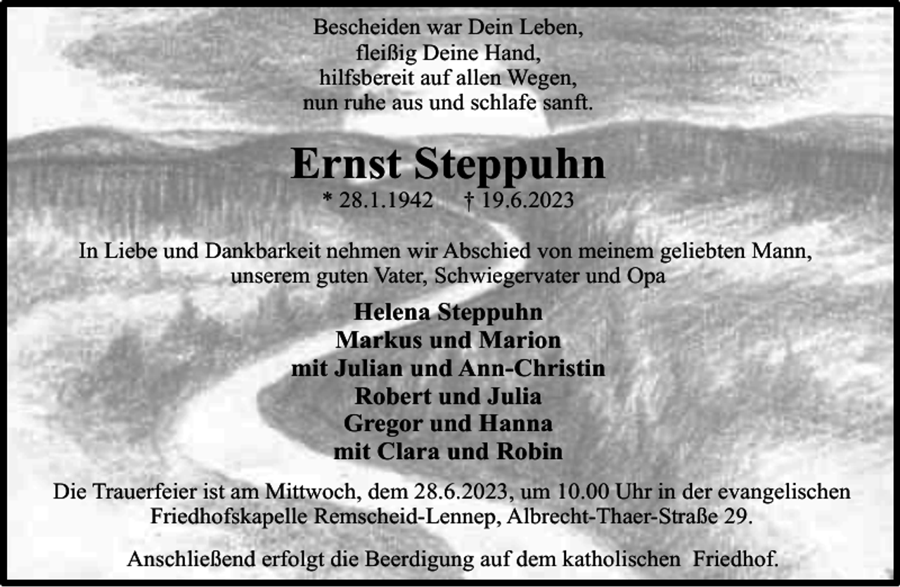 <p>Bescheiden war Dein Leben,<br />fleißig Deine Hand,<br />hilfsbereit auf allen Wegen,<br />nun ruhe aus und schlafe sanft.</p><p>Ernst Steppuhn<br />* 28.1.1942</p><p>† 19.6.2023</p><p>In Liebe und Dankbarkeit nehmen wir Abschied von meinem geliebten Mann,<br />unserem guten Vater, Schwiegervater und Opa</p><p>Helena Steppuhn<br />Markus und Marion<br />mit Julian und Ann-Christin<br />Robert und Julia<br />Gregor und Hanna<br />mit Clara und Robin<br />Die Trauerfeier ist am Mittwoch, dem 28.6.2023, um 10.00 Uhr in der evangelischen<br />Friedhofskapelle Remscheid-Lennep, Albrecht-Thaer-Straße 29.<br />Anschließend erfolgt die Beerdigung auf dem katholischen Friedhof.</p>