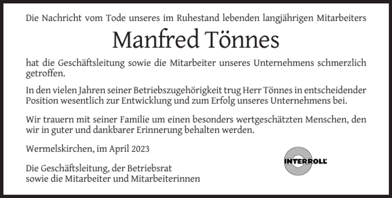 <p>Die Nachricht vom Tode unseres im Ruhestand lebenden langjährigen Mitarbeiters</p><p>Manfred Tönnes<br />hat die Geschäftsleitung sowie die Mitarbeiter unseres Unternehmens schmerzlich<br />getroffen.<br />In den vielen Jahren seiner Betriebszugehörigkeit trug Herr Tönnes in entscheidender<br />Position wesentlich zur Entwicklung und zum Erfolg unseres Unternehmens bei.<br />Wir trauern mit seiner Familie um einen besonders wertgeschätzten Menschen, den<br />wir in guter und dankbarer Erinnerung behalten werden.<br />Wermelskirchen, im April 2023<br />Die Geschäftsleitung, der Betriebsrat<br />sowie die Mitarbeiter und Mitarbeiterinnen</p>