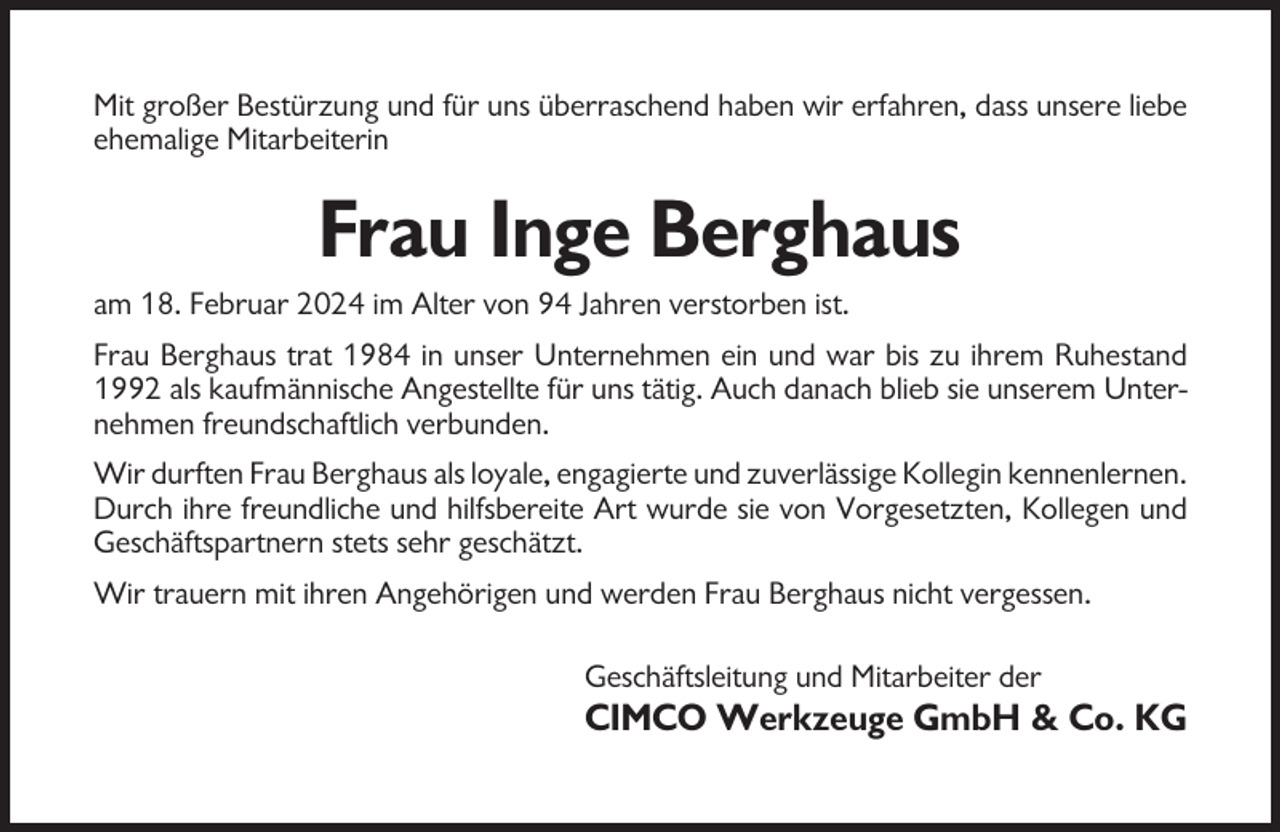 <p>Mit großer Bestürzung und für uns überraschend haben wir erfahren, dass unsere liebe<br />ehemalige Mitarbeiterin</p><p>Frau Inge Berghaus<br />am 18. Februar 2024 im Alter von 94 Jahren verstorben ist.<br />Frau Berghaus trat 1984 in unser Unternehmen ein und war bis zu ihrem Ruhestand<br />1992 als kaufmännische Angestellte für uns tätig. Auch danach blieb sie unserem Unternehmen freundschaftlich verbunden.<br />Wir durften Frau Berghaus als loyale, engagierte und zuverlässige Kollegin kennenlernen.<br />Durch ihre freundliche und hilfsbereite Art wurde sie von Vorgesetzten, Kollegen und<br />Geschäftspartnern stets sehr geschätzt.<br />Wir trauern mit ihren Angehörigen und werden Frau Berghaus nicht vergessen.<br />Geschäftsleitung und Mitarbeiter der</p><p>CIMCO Werkzeuge GmbH &amp; Co. KG</p>