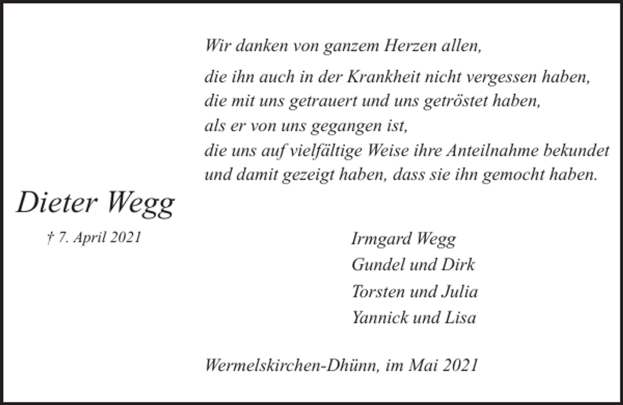 <p>Wir danken von ganzem Herzen allen,</p><p>Dieter Wegg<br />† 7. April 2021</p><p>die ihn auch in der Krankheit nicht vergessen haben,<br />die mit uns getrauert und uns getröstet haben,<br />als er von uns gegangen ist,<br />die uns auf vielfältige Weise ihre Anteilnahme bekundet<br />und damit gezeigt haben, dass sie ihn gemocht haben.<br />Irmgard Wegg<br />Gundel und Dirk<br />Torsten und Julia<br />Yannick und Lisa<br />Wermelskirchen-Dhünn, im Mai 2021</p>