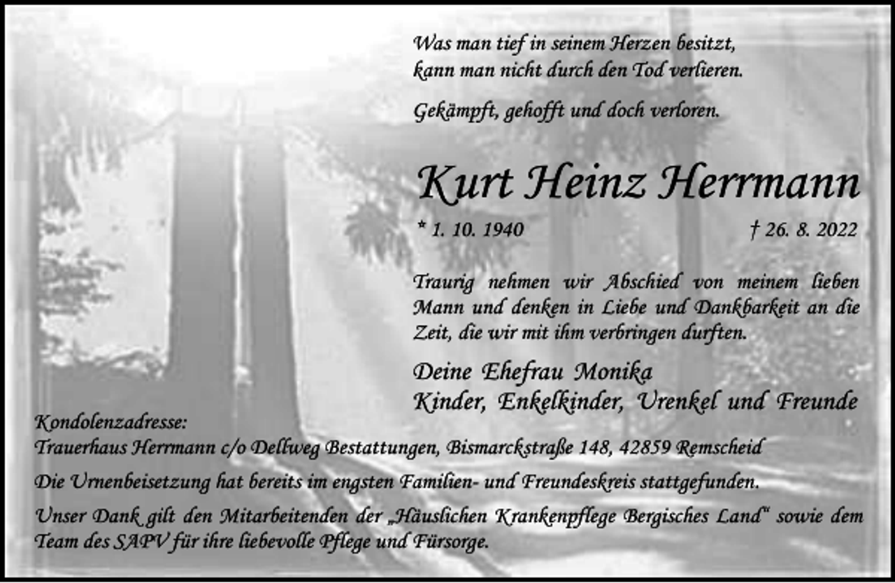<p>Was man tief in seinem Herzen besitzt,<br />kann man nicht durch den Tod verlieren.<br />Gekämpft, gehofft und doch verloren.</p><p>Kurt Heinz Herrmann<br />* 1. 10. 1940</p><p>† 26. 8. 2022</p><p>Traurig nehmen wir Abschied von meinem lieben<br />Mann und denken in Liebe und Dankbarkeit an die<br />Zeit, die wir mit ihm verbringen durften.</p><p>Deine Ehefrau Monika<br />Kinder, Enkelkinder, Urenkel und Freunde</p><p>Kondolenzadresse:<br />Trauerhaus Herrmann c/o Dellweg Bestattungen, Bismarckstraße 148, 42859 Remscheid<br />Die Urnenbeisetzung hat bereits im engsten Familien- und Freundeskreis stattgefunden.<br />Unser Dank gilt den Mitarbeitenden der „Häuslichen Krankenpflege Bergisches Land“ sowie dem<br />Team des SAPV für ihre liebevolle Pflege und Fürsorge.</p>