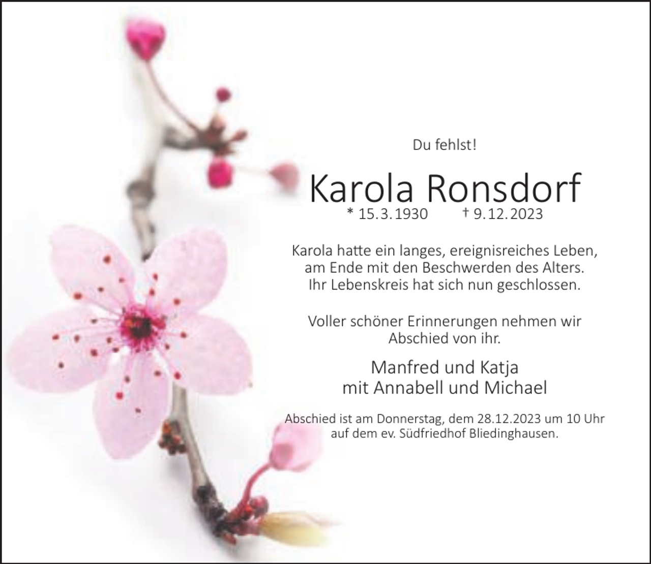 <p>Du fehlst!</p><p>Karola Ronsdorf<br />* 15.3.1930</p><p>† 9.12.2023</p><p>Karola hatte ein langes, ereignisreiches Leben,<br />am Ende mit den Beschwerden des Alters.<br />Ihr Lebenskreis hat sich nun geschlossen.<br />Voller schöner Erinnerungen nehmen wir<br />Abschied von ihr.</p><p>Manfred und Katja<br />mit Annabell und Michael<br />Abschied ist am Donnerstag, dem 28.12.2023 um 10 Uhr<br />auf dem ev. Südfriedhof Bliedinghausen.</p>