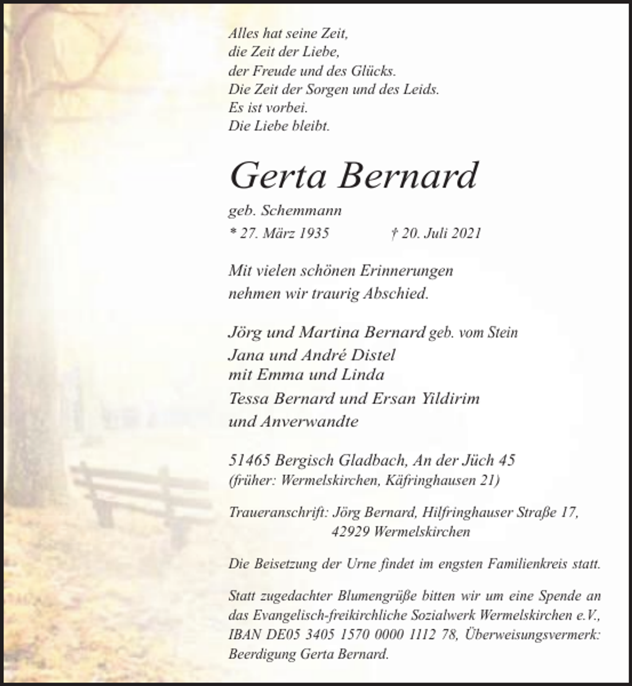 <p>Alles hat seine Zeit,<br />die Zeit der Liebe,<br />der Freude und des Glücks.<br />Die Zeit der Sorgen und des Leids.<br />Es ist vorbei.<br />Die Liebe bleibt.</p><p>Gerta Bernard</p><p>geb. Schemmann<br />* 27. März 1935</p><p>† 20. Juli 2021</p><p>Mit vielen schönen Erinnerungen<br />nehmen wir traurig Abschied.<br />Jörg und Martina Bernard geb. vom Stein<br />Jana und André Distel<br />mit Emma und Linda<br />Tessa Bernard und Ersan Yildirim<br />und Anverwandte</p><p>51465 Bergisch Gladbach, An der Jüch 45<br />(früher: Wermelskirchen, Käfringhausen 21)</p><p>Traueranschrift: Jörg Bernard, Hilfringhauser Straße 17,<br />42929 Wermelskirchen<br />Die Beisetzung der Urne findet im engsten Familienkreis statt.<br />Statt zugedachter Blumengrüße bitten wir um eine Spende an<br />das Evangelisch-freikirchliche Sozialwerk Wermelskirchen e.V.,<br />IBAN DE05 3405 157000 1112 78, Überweisungsvermerk:<br />Beerdigung Gerta Bernard.</p>