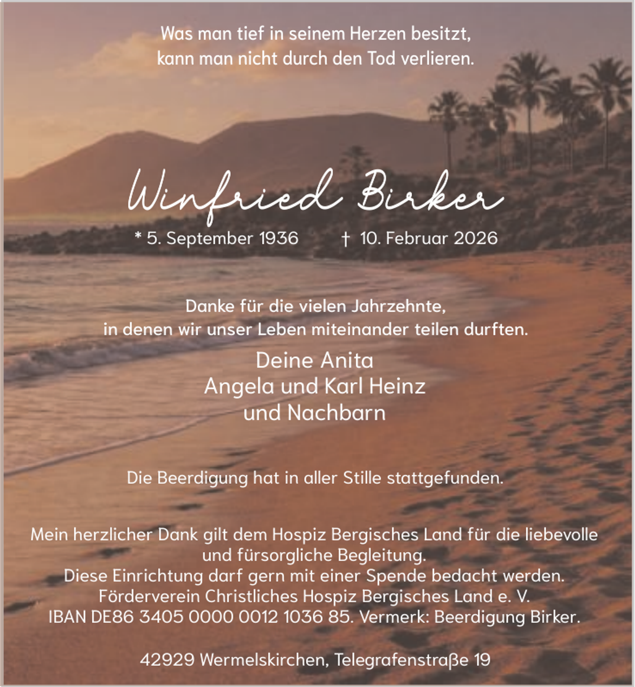 <p>Was man tief in seinem Herzen besitzt,<br />kann man nicht durch den Tod verlieren.</p><p>Winfried Birker<br />* 5. September 1936</p><p>† 10. Februar 2026</p><p>Danke für die vielen Jahrzehnte,<br />in denen wir unser Leben miteinander teilen durften.</p><p>Deine Anita<br />Angela und Karl Heinz<br />und Nachbarn<br />Die Beerdigung hat in aller Stille stattgefunden.<br />Mein herzlicher Dank gilt dem Hospiz Bergisches Land für die liebevolle<br />und fürsorgliche Begleitung.<br />Diese Einrichtung darf gern mit einer Spende bedacht werden.<br />Förderverein Christliches Hospiz Bergisches Land e. V.<br />IBAN DE86 3405 0012 1036 85. Vermerk: Beerdigung Birker.<br />42929 Wermelskirchen, Telegrafenstraße 19</p>
