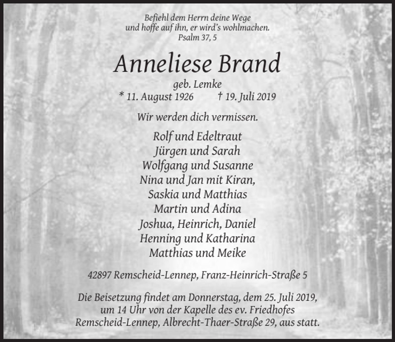<p>Befiehl dem Herrn deine Wege<br />und hoffe auf ihn, er wird’s wohlmachen.<br />Psalm 37, 5</p><p>Anneliese Brand<br />geb. Lemke<br />* 11. August 1926<br />† 19. Juli 2019<br />Wir werden dich vermissen.</p><p>Rolf und Edeltraut<br />Jürgen und Sarah<br />Wolfgang und Susanne<br />Nina und Jan mit Kiran,<br />Saskia und Matthias<br />Martin und Adina<br />Joshua, Heinrich, Daniel<br />Henning und Katharina<br />Matthias und Meike<br />42897 Remscheid-Lennep, Franz-Heinrich-Straße 5<br />Die Beisetzung findet am Donnerstag, dem 25. Juli 2019,<br />um 14 Uhr von der Kapelle des ev. Friedhofes<br />Remscheid-Lennep, Albrecht-Thaer-Straße 29, aus statt.</p>