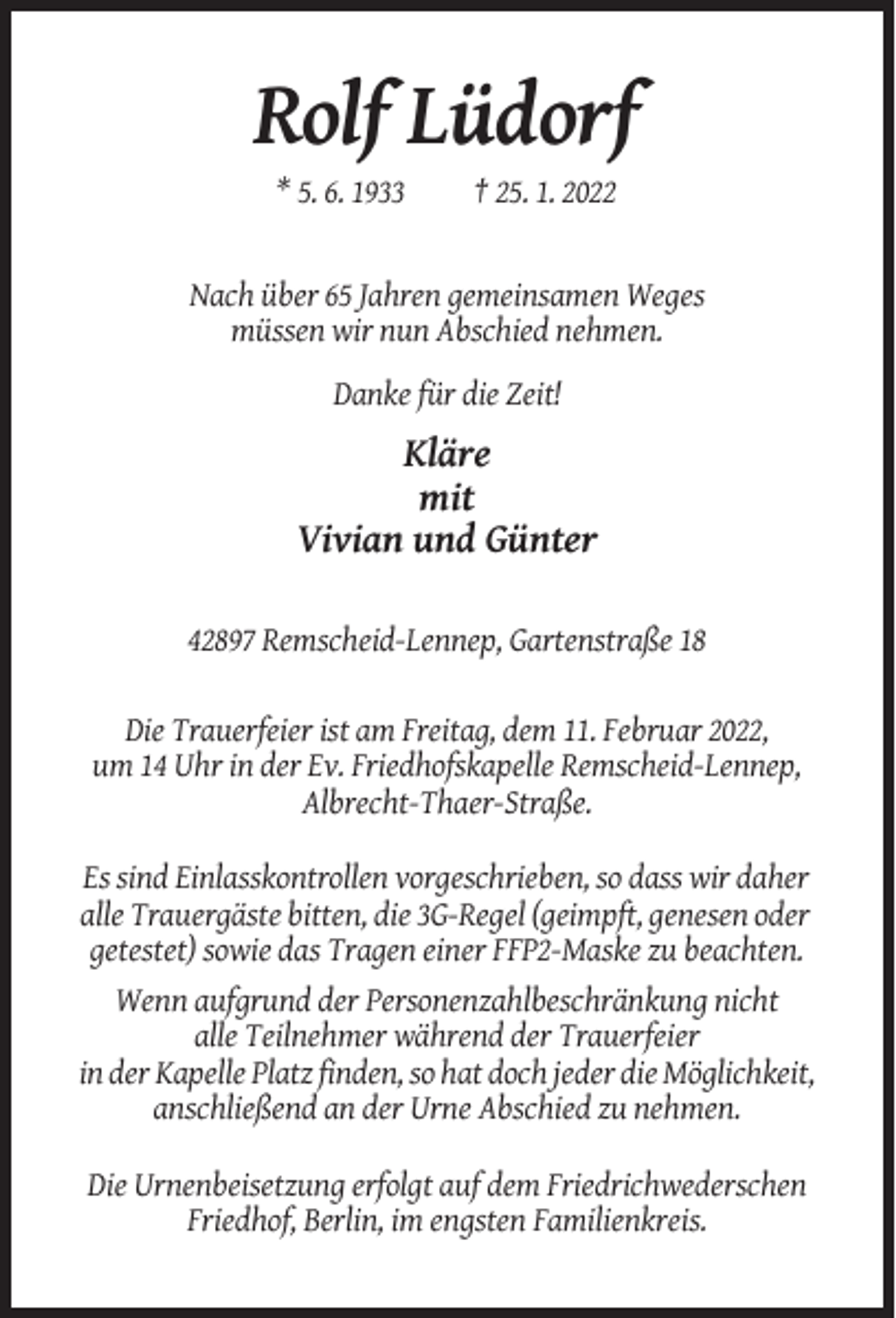 <p>Rolf Lüdorf<br />* 5. 6. 1933</p><p>† 25. 1. 2022</p><p>Nach über 65 Jahren gemeinsamen Weges<br />müssen wir nun Abschied nehmen.<br />Danke für die Zeit!</p><p>Kläre<br />mit<br />Vivian und Günter<br />42897 Remscheid-Lennep, Gartenstraße 18<br />Die Trauerfeier ist am Freitag, dem 11. Februar 2022,<br />um 14 Uhr in der Ev. Friedhofskapelle Remscheid-Lennep,<br />Albrecht-Thaer-Straße.<br />Es sind Einlasskontrollen vorgeschrieben, so dass wir daher<br />alle Trauergäste bitten, die 3G-Regel (geimpft, genesen oder<br />getestet) sowie das Tragen einer FFP2-Maske zu beachten.<br />Wenn aufgrund der Personenzahlbeschränkung nicht<br />alle Teilnehmer während der Trauerfeier<br />in der Kapelle Platz finden, so hat doch jeder die Möglichkeit,<br />anschließend an der Urne Abschied zu nehmen.<br />Die Urnenbeisetzung erfolgt auf dem Friedrichwederschen<br />Friedhof, Berlin, im engsten Familienkreis.</p>