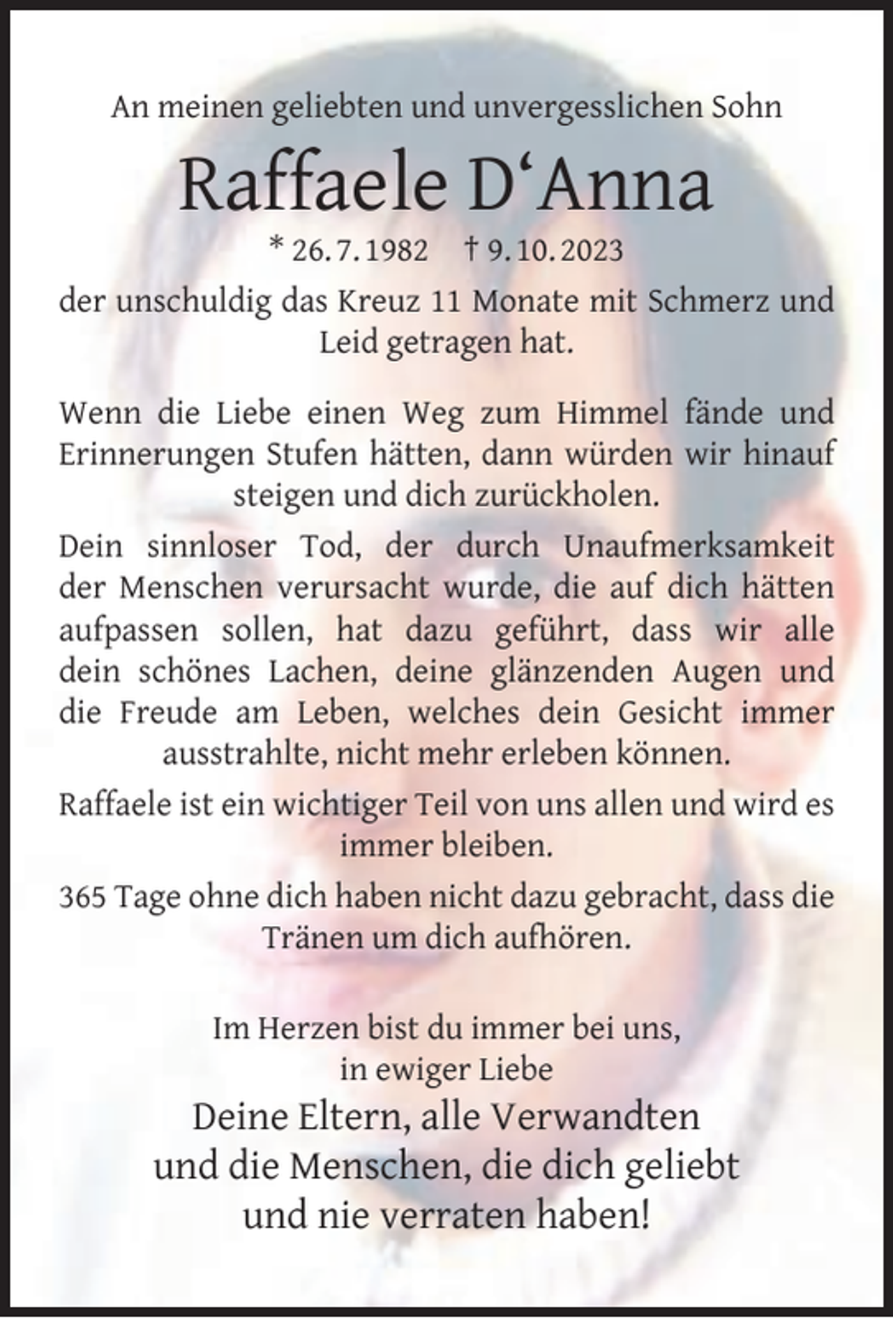 <p>An meinen geliebten und unvergesslichen Sohn</p><p>Raffaele D‘Anna</p><p>* 26. 7. 1982 † 9. 10. 2023<br />der unschuldig das Kreuz 11 Monate mit Schmerz und<br />Leid getragen hat.<br />Wenn die Liebe einen Weg zum Himmel fände und<br />Erinnerungen Stufen hätten, dann würden wir hinauf<br />steigen und dich zurückholen.<br />Dein sinnloser Tod, der durch Unaufmerksamkeit<br />der Menschen verursacht wurde, die auf dich hätten<br />aufpassen sollen, hat dazu geführt, dass wir alle<br />dein schönes Lachen, deine glänzenden Augen und<br />die Freude am Leben, welches dein Gesicht immer<br />ausstrahlte, nicht mehr erleben können.<br />Raffaele ist ein wichtiger Teil von uns allen und wird es<br />immer bleiben.<br />365 Tage ohne dich haben nicht dazu gebracht, dass die<br />Tränen um dich aufhören.<br />Im Herzen bist du immer bei uns,<br />in ewiger Liebe</p><p>Deine Eltern, alle Verwandten<br />und die Menschen, die dich geliebt<br />und nie verraten haben!</p>