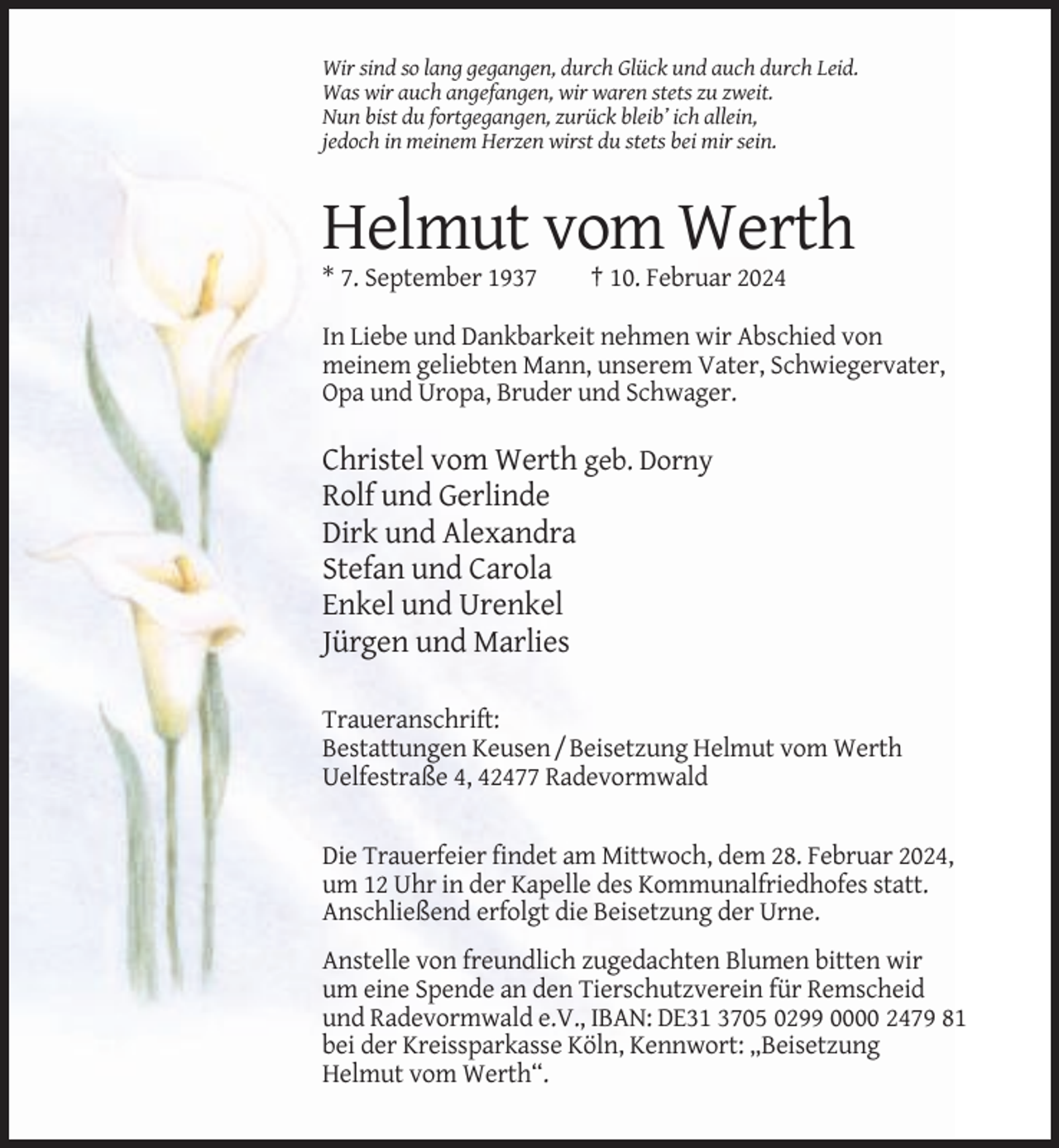 <p>Wir sind so lang gegangen, durch Glück und auch durch Leid.<br />Was wir auch angefangen, wir waren stets zu zweit.<br />Nun bist du fortgegangen, zurück bleib’ ich allein,<br />jedoch in meinem Herzen wirst du stets bei mir sein.</p><p>Helmut vom Werth<br />* 7. September 1937</p><p>† 10. Februar 2024</p><p>In Liebe und Dankbarkeit nehmen wir Abschied von<br />meinem geliebten Mann, unserem Vater, Schwiegervater,<br />Opa und Uropa, Bruder und Schwager.</p><p>Christel vom Werth geb. Dorny<br />Rolf und Gerlinde<br />Dirk und Alexandra<br />Stefan und Carola<br />Enkel und Urenkel<br />Jürgen und Marlies<br />Traueranschrift:<br />Bestattungen Keusen / Beisetzung Helmut vom Werth<br />Uelfestraße 4, 42477 Radevormwald</p><p>Die Trauerfeier findet am Mittwoch, dem 28. Februar 2024,<br />um 12 Uhr in der Kapelle des Kommunalfriedhofes statt.<br />Anschließend erfolgt die Beisetzung der Urne.<br />Anstelle von freundlich zugedachten Blumen bitten wir<br />um eine Spende an den Tierschutzverein für Remscheid<br />und Radevormwald e.V., IBAN: DE31 3705 0299 0000 2479 81<br />bei der Kreissparkasse Köln, Kennwort: „Beisetzung<br />Helmut vom Werth“.</p>