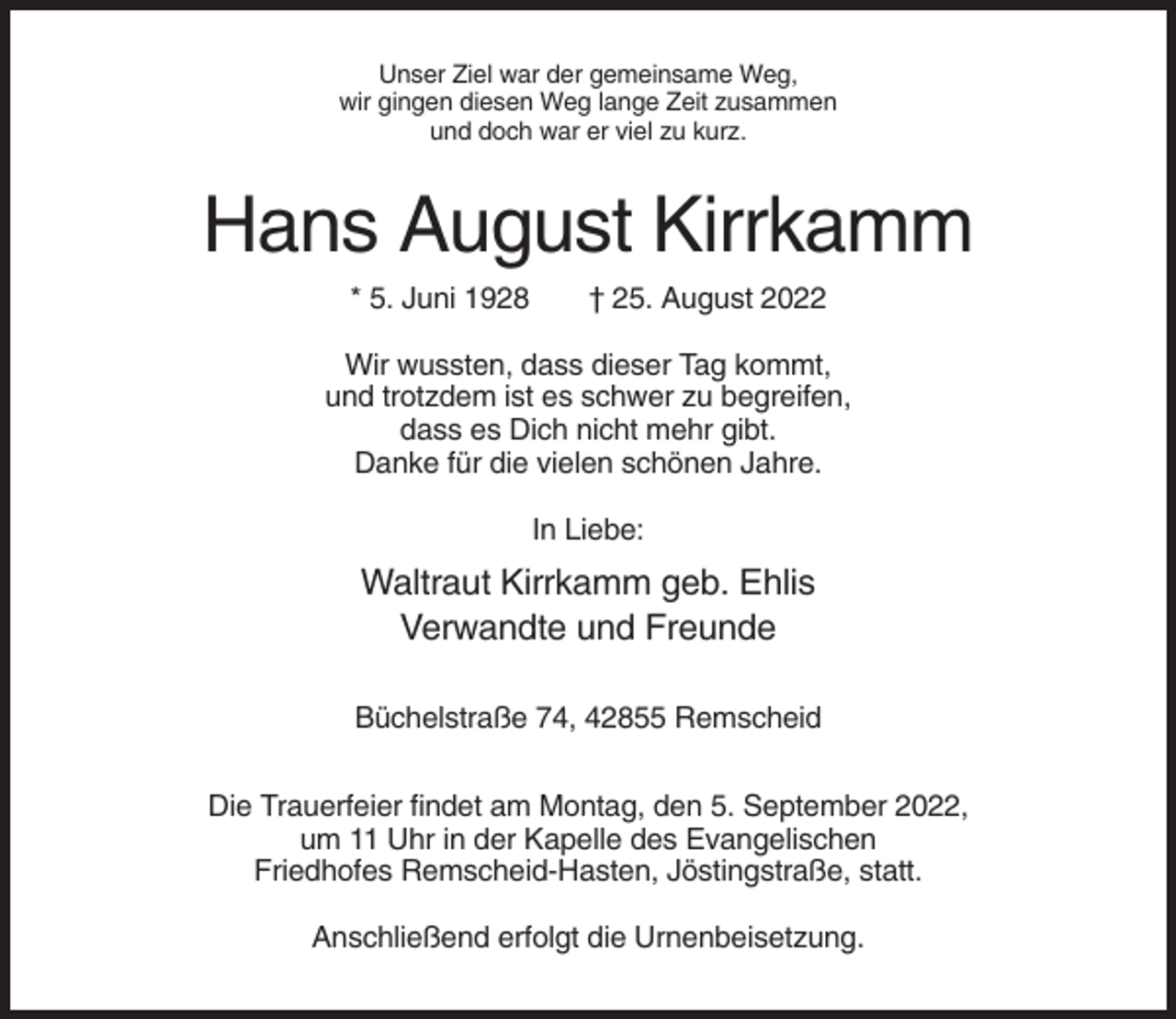 <p>Unser Ziel war der gemeinsame Weg,<br />wir gingen diesen Weg lange Zeit zusammen<br />und doch war er viel zu kurz.</p><p>Hans August Kirrkamm<br />* 5. Juni 1928</p><p>† 25. August 2022</p><p>Wir wussten, dass dieser Tag kommt,<br />und trotzdem ist es schwer zu begreifen,<br />dass es Dich nicht mehr gibt.<br />Danke für die vielen schönen Jahre.<br />In Liebe:</p><p>Waltraut Kirrkamm geb. Ehlis<br />Verwandte und Freunde<br />Büchelstraße 74, 42855 Remscheid<br />Die Trauerfeier findet am Montag, den 5. September 2022,<br />um 11 Uhr in der Kapelle des Evangelischen<br />Friedhofes Remscheid-Hasten, Jöstingstraße, statt.<br />Anschließend erfolgt die Urnenbeisetzung.</p>