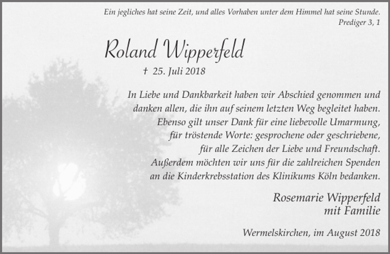 <p>Ein jegliches hat seine Zeit, und alles Vorhaben unter dem Himmel hat seine Stunde.<br />Prediger 3, 1</p><p>Roland Wipperfeld<br />† 25. Juli 2018<br />In Liebe und Dankbarkeit haben wir Abschied genommen und<br />danken allen, die ihn auf seinem letzten Weg begleitet haben.<br />Ebenso gilt unser Dank für eine liebevolle Umarmung,<br />für tröstende Worte: gesprochene oder geschriebene,<br />für alle Zeichen der Liebe und Freundschaft.<br />Außerdem möchten wir uns für die zahlreichen Spenden<br />an die Kinderkrebsstation des Klinikums Köln bedanken.</p><p>Rosemarie Wipperfeld<br />mit Familie<br />Wermelskirchen, im August 2018</p>