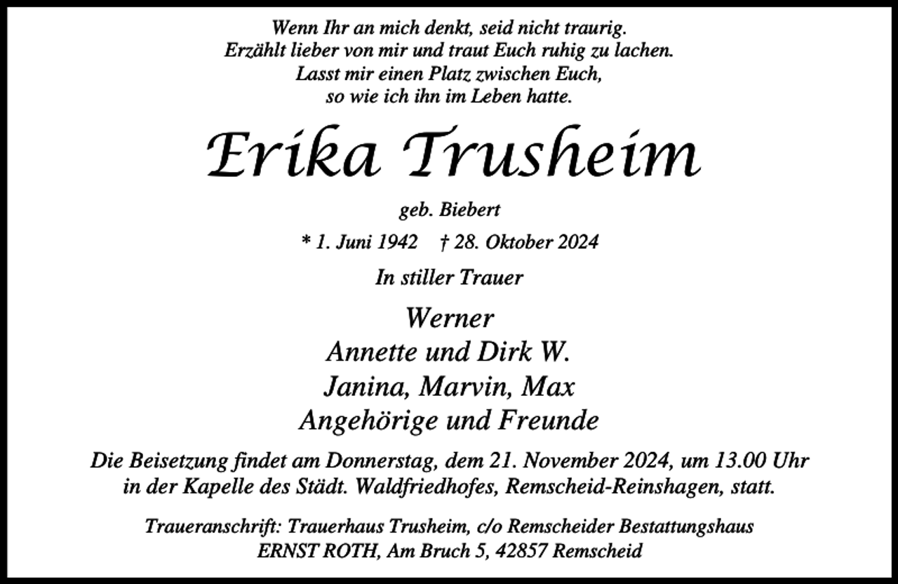 <p>Wenn Ihr an mich denkt, seid nicht traurig.<br />Erzählt lieber von mir und traut Euch ruhig zu lachen.<br />Lasst mir einen Platz zwischen Euch,<br />so wie ich ihn im Leben hatte.</p><p>Erika Trusheim<br />geb. Biebert</p><p>* 1. Juni 1942</p><p>† 28. Oktober 2024</p><p>In stiller Trauer</p><p>Werner<br />Annette und Dirk W.<br />Janina, Marvin, Max<br />Angehörige und Freunde<br />Die Beisetzung findet am Donnerstag, dem 21. November 2024, um 13.00 Uhr<br />in der Kapelle des Städt. Waldfriedhofes, Remscheid-Reinshagen, statt.<br />Traueranschrift: Trauerhaus Trusheim, c/o Remscheider Bestattungshaus<br />ERNST ROTH, Am Bruch 5, 42857 Remscheid</p>